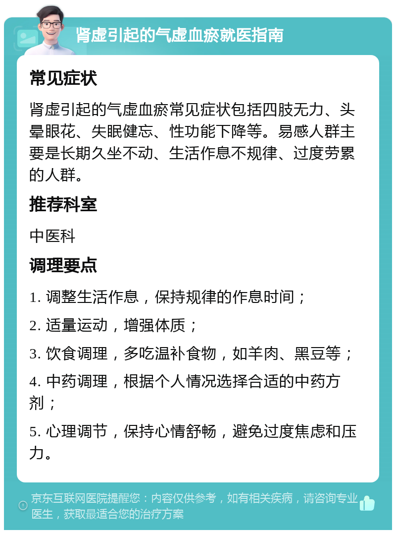 肾虚引起的气虚血瘀就医指南 常见症状 肾虚引起的气虚血瘀常见症状包括四肢无力、头晕眼花、失眠健忘、性功能下降等。易感人群主要是长期久坐不动、生活作息不规律、过度劳累的人群。 推荐科室 中医科 调理要点 1. 调整生活作息，保持规律的作息时间； 2. 适量运动，增强体质； 3. 饮食调理，多吃温补食物，如羊肉、黑豆等； 4. 中药调理，根据个人情况选择合适的中药方剂； 5. 心理调节，保持心情舒畅，避免过度焦虑和压力。