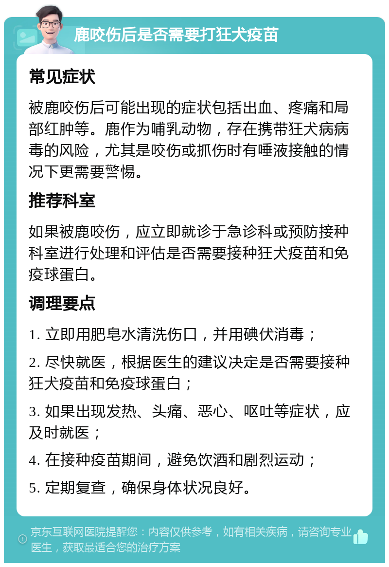 鹿咬伤后是否需要打狂犬疫苗 常见症状 被鹿咬伤后可能出现的症状包括出血、疼痛和局部红肿等。鹿作为哺乳动物，存在携带狂犬病病毒的风险，尤其是咬伤或抓伤时有唾液接触的情况下更需要警惕。 推荐科室 如果被鹿咬伤，应立即就诊于急诊科或预防接种科室进行处理和评估是否需要接种狂犬疫苗和免疫球蛋白。 调理要点 1. 立即用肥皂水清洗伤口，并用碘伏消毒； 2. 尽快就医，根据医生的建议决定是否需要接种狂犬疫苗和免疫球蛋白； 3. 如果出现发热、头痛、恶心、呕吐等症状，应及时就医； 4. 在接种疫苗期间，避免饮酒和剧烈运动； 5. 定期复查，确保身体状况良好。