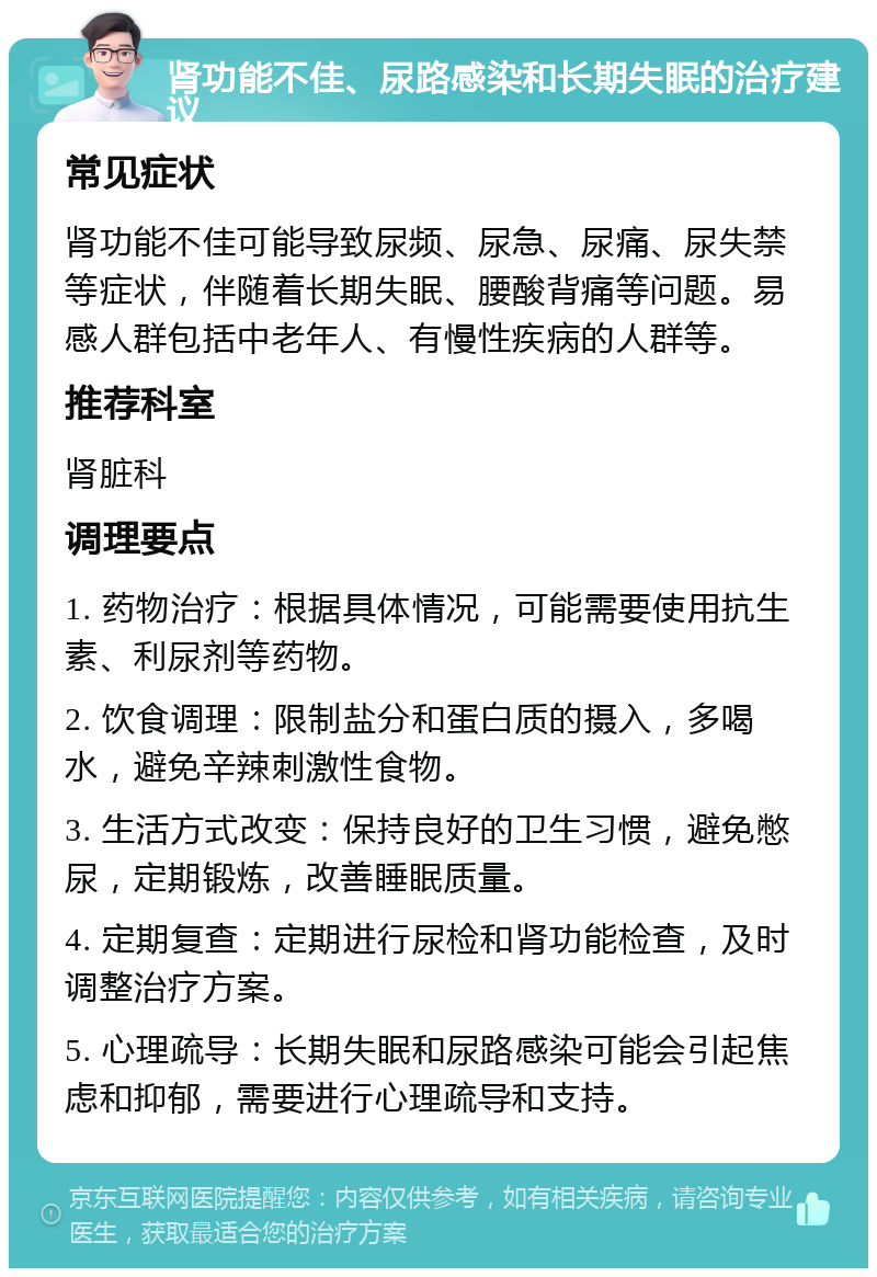 肾功能不佳、尿路感染和长期失眠的治疗建议 常见症状 肾功能不佳可能导致尿频、尿急、尿痛、尿失禁等症状，伴随着长期失眠、腰酸背痛等问题。易感人群包括中老年人、有慢性疾病的人群等。 推荐科室 肾脏科 调理要点 1. 药物治疗：根据具体情况，可能需要使用抗生素、利尿剂等药物。 2. 饮食调理：限制盐分和蛋白质的摄入，多喝水，避免辛辣刺激性食物。 3. 生活方式改变：保持良好的卫生习惯，避免憋尿，定期锻炼，改善睡眠质量。 4. 定期复查：定期进行尿检和肾功能检查，及时调整治疗方案。 5. 心理疏导：长期失眠和尿路感染可能会引起焦虑和抑郁，需要进行心理疏导和支持。