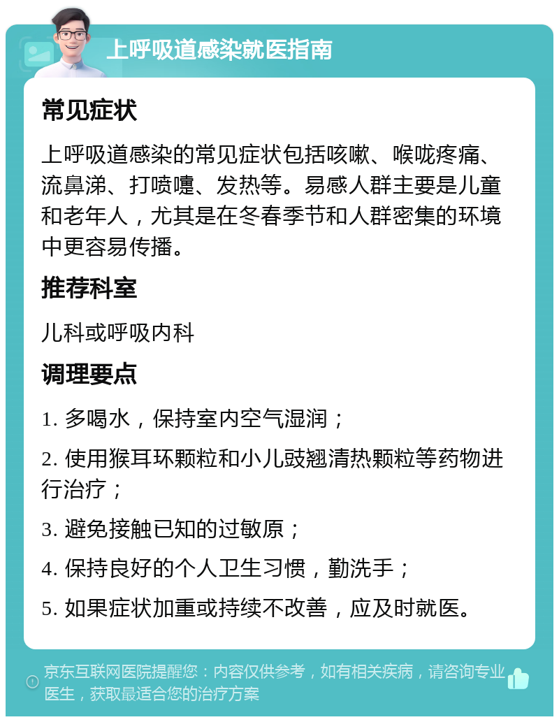 上呼吸道感染就医指南 常见症状 上呼吸道感染的常见症状包括咳嗽、喉咙疼痛、流鼻涕、打喷嚏、发热等。易感人群主要是儿童和老年人，尤其是在冬春季节和人群密集的环境中更容易传播。 推荐科室 儿科或呼吸内科 调理要点 1. 多喝水，保持室内空气湿润； 2. 使用猴耳环颗粒和小儿豉翘清热颗粒等药物进行治疗； 3. 避免接触已知的过敏原； 4. 保持良好的个人卫生习惯，勤洗手； 5. 如果症状加重或持续不改善，应及时就医。