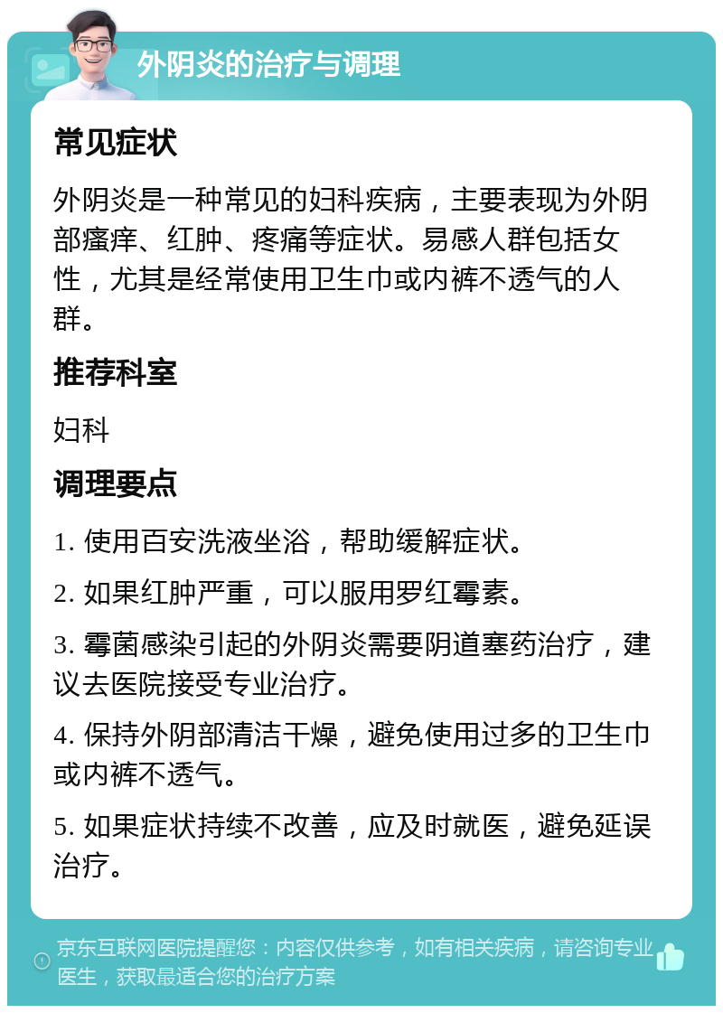 外阴炎的治疗与调理 常见症状 外阴炎是一种常见的妇科疾病，主要表现为外阴部瘙痒、红肿、疼痛等症状。易感人群包括女性，尤其是经常使用卫生巾或内裤不透气的人群。 推荐科室 妇科 调理要点 1. 使用百安洗液坐浴，帮助缓解症状。 2. 如果红肿严重，可以服用罗红霉素。 3. 霉菌感染引起的外阴炎需要阴道塞药治疗，建议去医院接受专业治疗。 4. 保持外阴部清洁干燥，避免使用过多的卫生巾或内裤不透气。 5. 如果症状持续不改善，应及时就医，避免延误治疗。