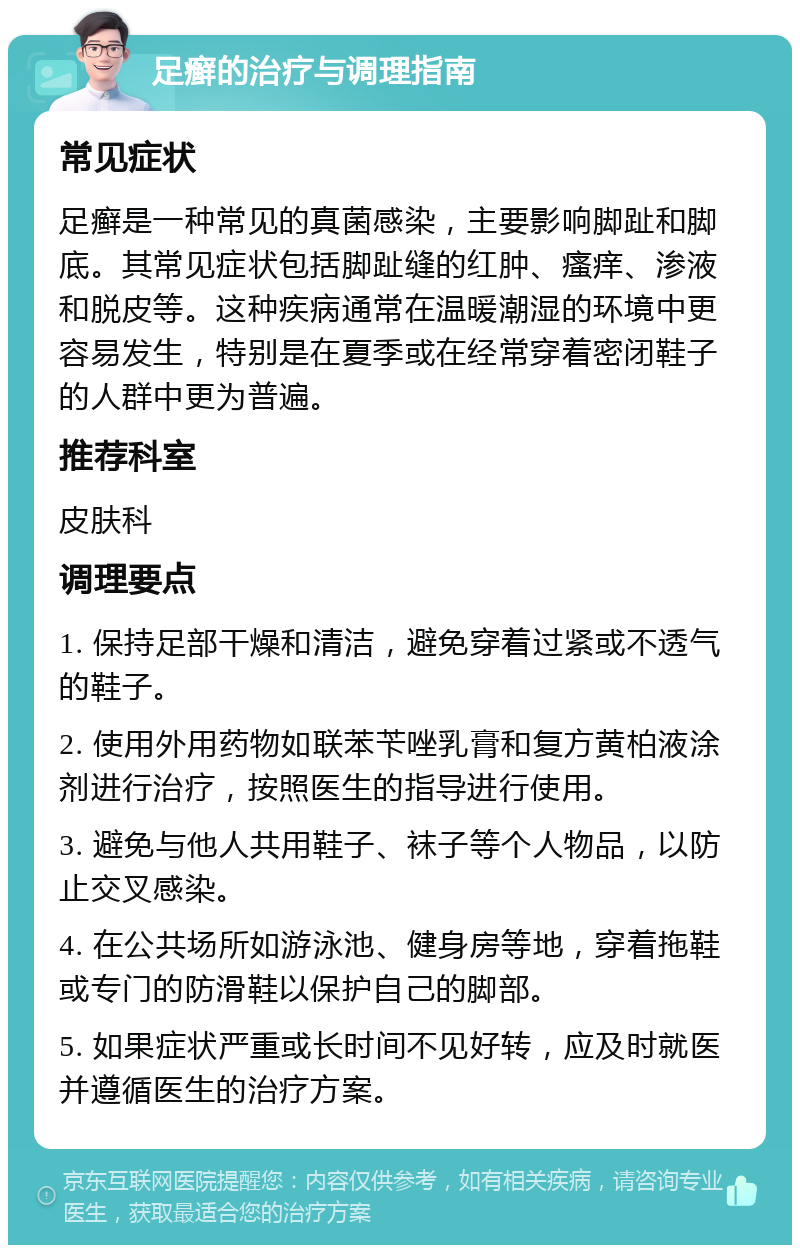 足癣的治疗与调理指南 常见症状 足癣是一种常见的真菌感染，主要影响脚趾和脚底。其常见症状包括脚趾缝的红肿、瘙痒、渗液和脱皮等。这种疾病通常在温暖潮湿的环境中更容易发生，特别是在夏季或在经常穿着密闭鞋子的人群中更为普遍。 推荐科室 皮肤科 调理要点 1. 保持足部干燥和清洁，避免穿着过紧或不透气的鞋子。 2. 使用外用药物如联苯苄唑乳膏和复方黄柏液涂剂进行治疗，按照医生的指导进行使用。 3. 避免与他人共用鞋子、袜子等个人物品，以防止交叉感染。 4. 在公共场所如游泳池、健身房等地，穿着拖鞋或专门的防滑鞋以保护自己的脚部。 5. 如果症状严重或长时间不见好转，应及时就医并遵循医生的治疗方案。