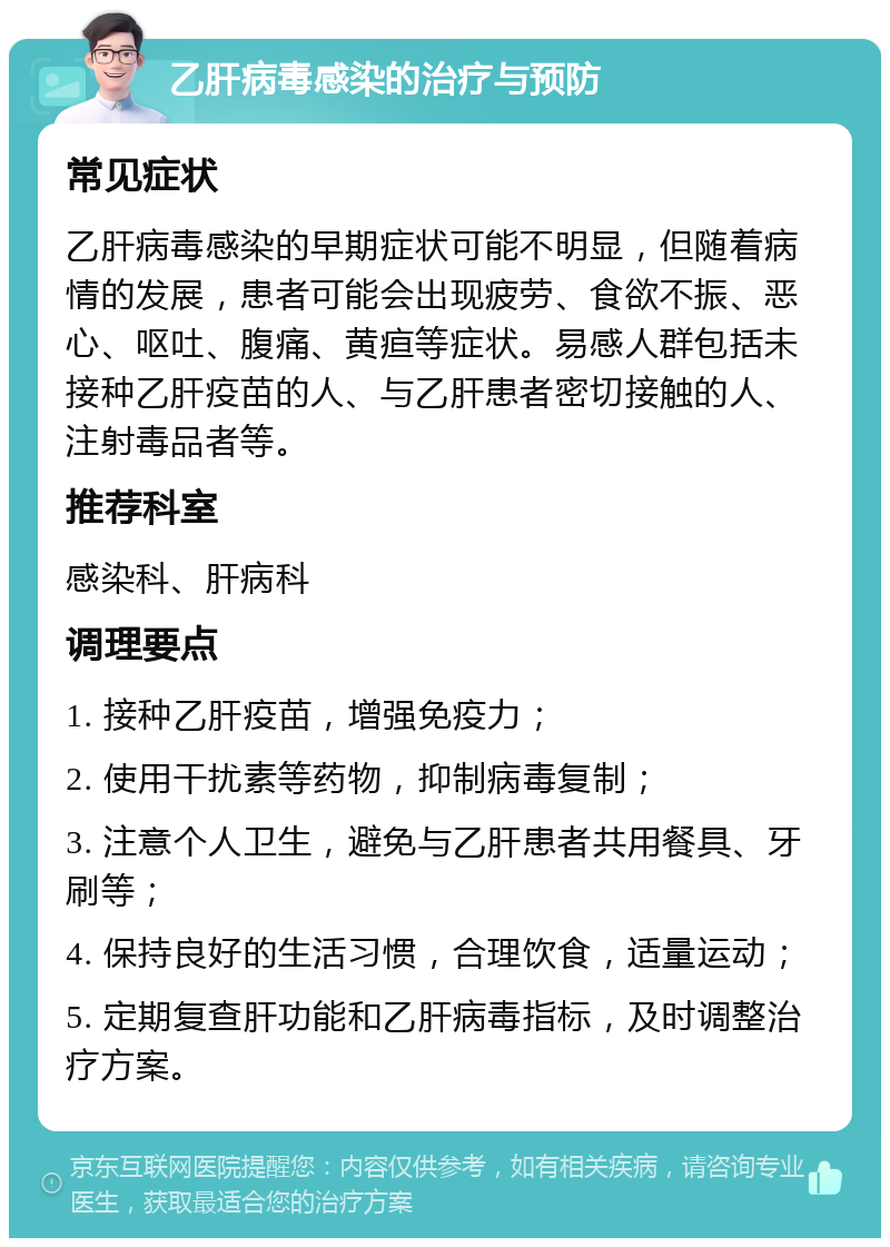 乙肝病毒感染的治疗与预防 常见症状 乙肝病毒感染的早期症状可能不明显，但随着病情的发展，患者可能会出现疲劳、食欲不振、恶心、呕吐、腹痛、黄疸等症状。易感人群包括未接种乙肝疫苗的人、与乙肝患者密切接触的人、注射毒品者等。 推荐科室 感染科、肝病科 调理要点 1. 接种乙肝疫苗，增强免疫力； 2. 使用干扰素等药物，抑制病毒复制； 3. 注意个人卫生，避免与乙肝患者共用餐具、牙刷等； 4. 保持良好的生活习惯，合理饮食，适量运动； 5. 定期复查肝功能和乙肝病毒指标，及时调整治疗方案。