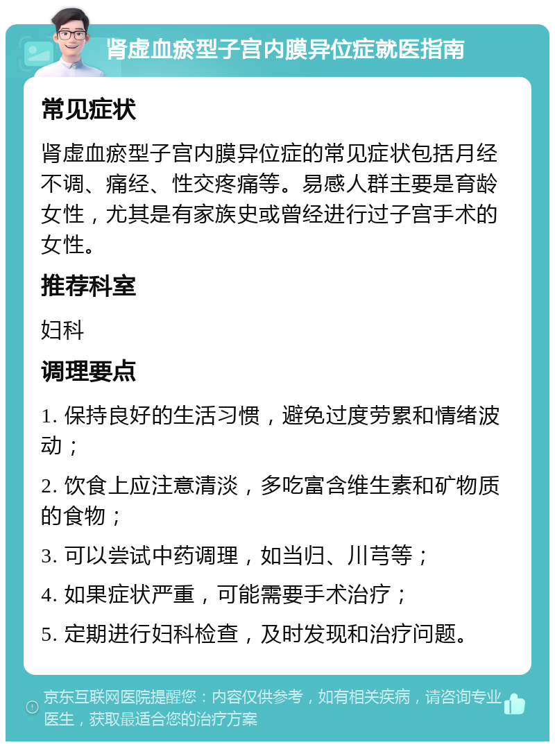 肾虚血瘀型子宫内膜异位症就医指南 常见症状 肾虚血瘀型子宫内膜异位症的常见症状包括月经不调、痛经、性交疼痛等。易感人群主要是育龄女性，尤其是有家族史或曾经进行过子宫手术的女性。 推荐科室 妇科 调理要点 1. 保持良好的生活习惯，避免过度劳累和情绪波动； 2. 饮食上应注意清淡，多吃富含维生素和矿物质的食物； 3. 可以尝试中药调理，如当归、川芎等； 4. 如果症状严重，可能需要手术治疗； 5. 定期进行妇科检查，及时发现和治疗问题。