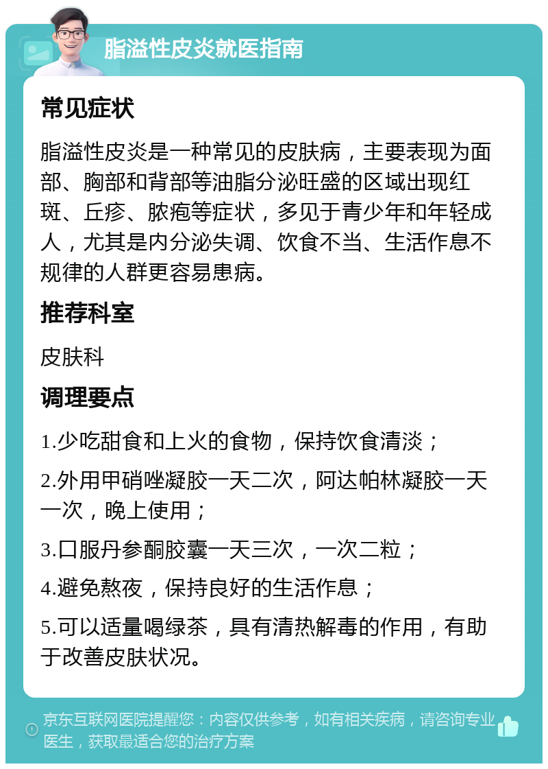 脂溢性皮炎就医指南 常见症状 脂溢性皮炎是一种常见的皮肤病，主要表现为面部、胸部和背部等油脂分泌旺盛的区域出现红斑、丘疹、脓疱等症状，多见于青少年和年轻成人，尤其是内分泌失调、饮食不当、生活作息不规律的人群更容易患病。 推荐科室 皮肤科 调理要点 1.少吃甜食和上火的食物，保持饮食清淡； 2.外用甲硝唑凝胶一天二次，阿达帕林凝胶一天一次，晚上使用； 3.口服丹参酮胶囊一天三次，一次二粒； 4.避免熬夜，保持良好的生活作息； 5.可以适量喝绿茶，具有清热解毒的作用，有助于改善皮肤状况。