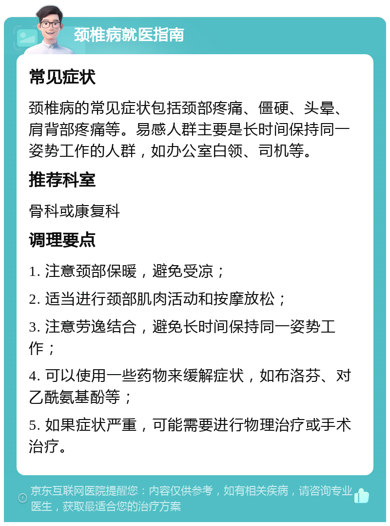 颈椎病就医指南 常见症状 颈椎病的常见症状包括颈部疼痛、僵硬、头晕、肩背部疼痛等。易感人群主要是长时间保持同一姿势工作的人群，如办公室白领、司机等。 推荐科室 骨科或康复科 调理要点 1. 注意颈部保暖，避免受凉； 2. 适当进行颈部肌肉活动和按摩放松； 3. 注意劳逸结合，避免长时间保持同一姿势工作； 4. 可以使用一些药物来缓解症状，如布洛芬、对乙酰氨基酚等； 5. 如果症状严重，可能需要进行物理治疗或手术治疗。