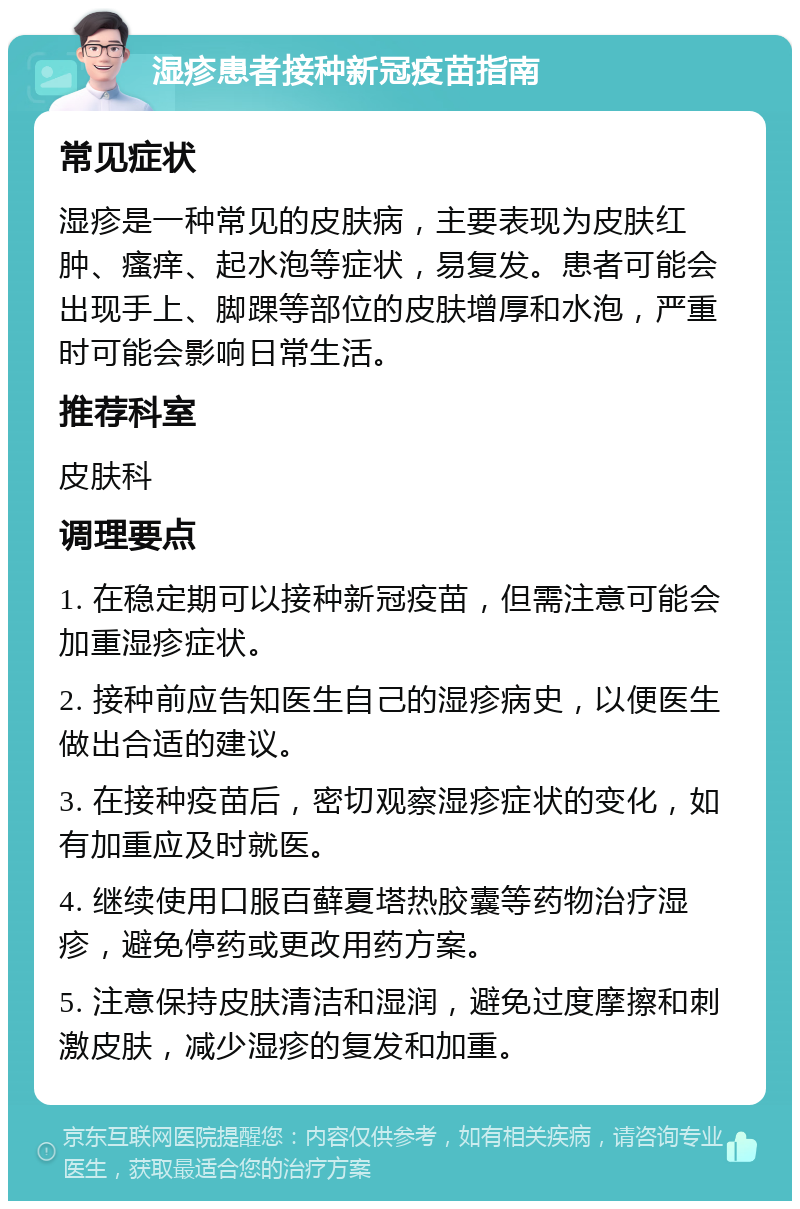 湿疹患者接种新冠疫苗指南 常见症状 湿疹是一种常见的皮肤病，主要表现为皮肤红肿、瘙痒、起水泡等症状，易复发。患者可能会出现手上、脚踝等部位的皮肤增厚和水泡，严重时可能会影响日常生活。 推荐科室 皮肤科 调理要点 1. 在稳定期可以接种新冠疫苗，但需注意可能会加重湿疹症状。 2. 接种前应告知医生自己的湿疹病史，以便医生做出合适的建议。 3. 在接种疫苗后，密切观察湿疹症状的变化，如有加重应及时就医。 4. 继续使用口服百藓夏塔热胶囊等药物治疗湿疹，避免停药或更改用药方案。 5. 注意保持皮肤清洁和湿润，避免过度摩擦和刺激皮肤，减少湿疹的复发和加重。