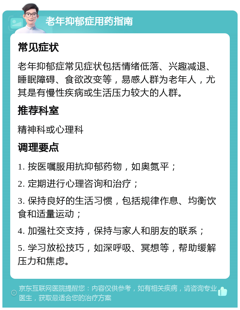 老年抑郁症用药指南 常见症状 老年抑郁症常见症状包括情绪低落、兴趣减退、睡眠障碍、食欲改变等,易感人群为老年人,尤其是有慢性疾病或生活压力较大的人群。 推荐科室 精神科或心理科 调理要点 1. 按医嘱服用抗抑郁药物,如奥氮平; 2. 定期进行心理咨询和治疗; 3. 保持良好的生活习惯,包括规律作息、均衡饮食和适量运动; 4. 加强社交支持,保持与家人和朋友的联系; 5. 学习放松技巧,如深呼吸、冥想等,帮助缓解压力和焦虑。