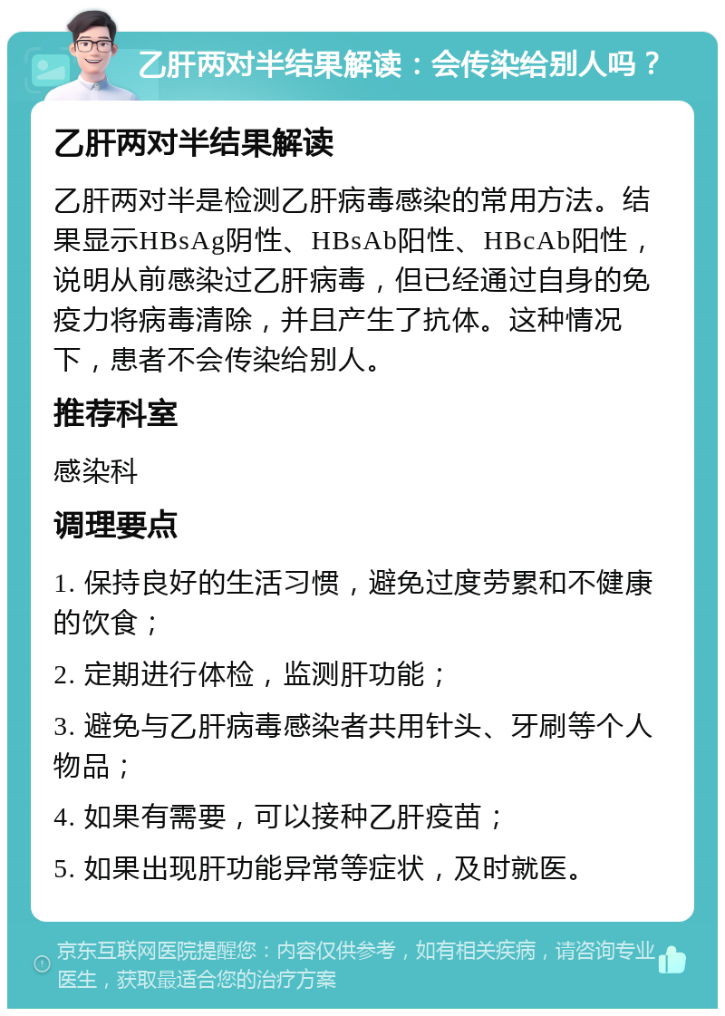 乙肝两对半结果解读：会传染给别人吗？ 乙肝两对半结果解读 乙肝两对半是检测乙肝病毒感染的常用方法。结果显示HBsAg阴性、HBsAb阳性、HBcAb阳性，说明从前感染过乙肝病毒，但已经通过自身的免疫力将病毒清除，并且产生了抗体。这种情况下，患者不会传染给别人。 推荐科室 感染科 调理要点 1. 保持良好的生活习惯，避免过度劳累和不健康的饮食； 2. 定期进行体检，监测肝功能； 3. 避免与乙肝病毒感染者共用针头、牙刷等个人物品； 4. 如果有需要，可以接种乙肝疫苗； 5. 如果出现肝功能异常等症状，及时就医。