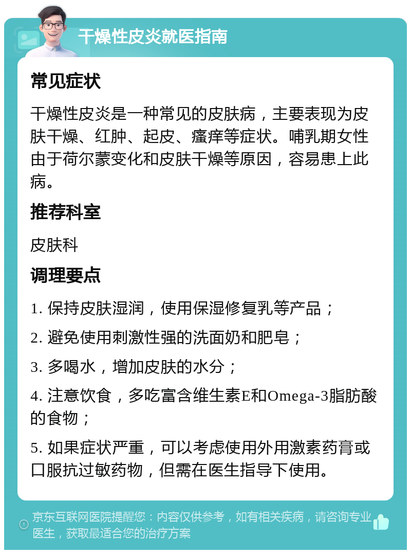 干燥性皮炎就医指南 常见症状 干燥性皮炎是一种常见的皮肤病，主要表现为皮肤干燥、红肿、起皮、瘙痒等症状。哺乳期女性由于荷尔蒙变化和皮肤干燥等原因，容易患上此病。 推荐科室 皮肤科 调理要点 1. 保持皮肤湿润，使用保湿修复乳等产品； 2. 避免使用刺激性强的洗面奶和肥皂； 3. 多喝水，增加皮肤的水分； 4. 注意饮食，多吃富含维生素E和Omega-3脂肪酸的食物； 5. 如果症状严重，可以考虑使用外用激素药膏或口服抗过敏药物，但需在医生指导下使用。