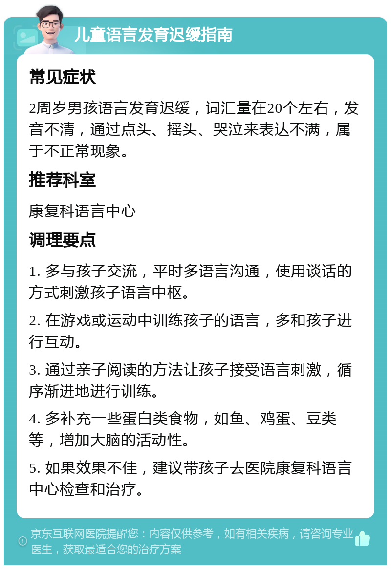 儿童语言发育迟缓指南 常见症状 2周岁男孩语言发育迟缓，词汇量在20个左右，发音不清，通过点头、摇头、哭泣来表达不满，属于不正常现象。 推荐科室 康复科语言中心 调理要点 1. 多与孩子交流，平时多语言沟通，使用谈话的方式刺激孩子语言中枢。 2. 在游戏或运动中训练孩子的语言，多和孩子进行互动。 3. 通过亲子阅读的方法让孩子接受语言刺激，循序渐进地进行训练。 4. 多补充一些蛋白类食物，如鱼、鸡蛋、豆类等，增加大脑的活动性。 5. 如果效果不佳，建议带孩子去医院康复科语言中心检查和治疗。