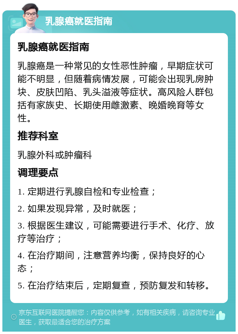 乳腺癌就医指南 乳腺癌就医指南 乳腺癌是一种常见的女性恶性肿瘤，早期症状可能不明显，但随着病情发展，可能会出现乳房肿块、皮肤凹陷、乳头溢液等症状。高风险人群包括有家族史、长期使用雌激素、晚婚晚育等女性。 推荐科室 乳腺外科或肿瘤科 调理要点 1. 定期进行乳腺自检和专业检查； 2. 如果发现异常，及时就医； 3. 根据医生建议，可能需要进行手术、化疗、放疗等治疗； 4. 在治疗期间，注意营养均衡，保持良好的心态； 5. 在治疗结束后，定期复查，预防复发和转移。