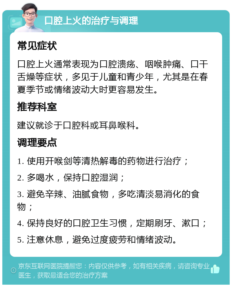 口腔上火的治疗与调理 常见症状 口腔上火通常表现为口腔溃疡、咽喉肿痛、口干舌燥等症状，多见于儿童和青少年，尤其是在春夏季节或情绪波动大时更容易发生。 推荐科室 建议就诊于口腔科或耳鼻喉科。 调理要点 1. 使用开喉剑等清热解毒的药物进行治疗； 2. 多喝水，保持口腔湿润； 3. 避免辛辣、油腻食物，多吃清淡易消化的食物； 4. 保持良好的口腔卫生习惯，定期刷牙、漱口； 5. 注意休息，避免过度疲劳和情绪波动。