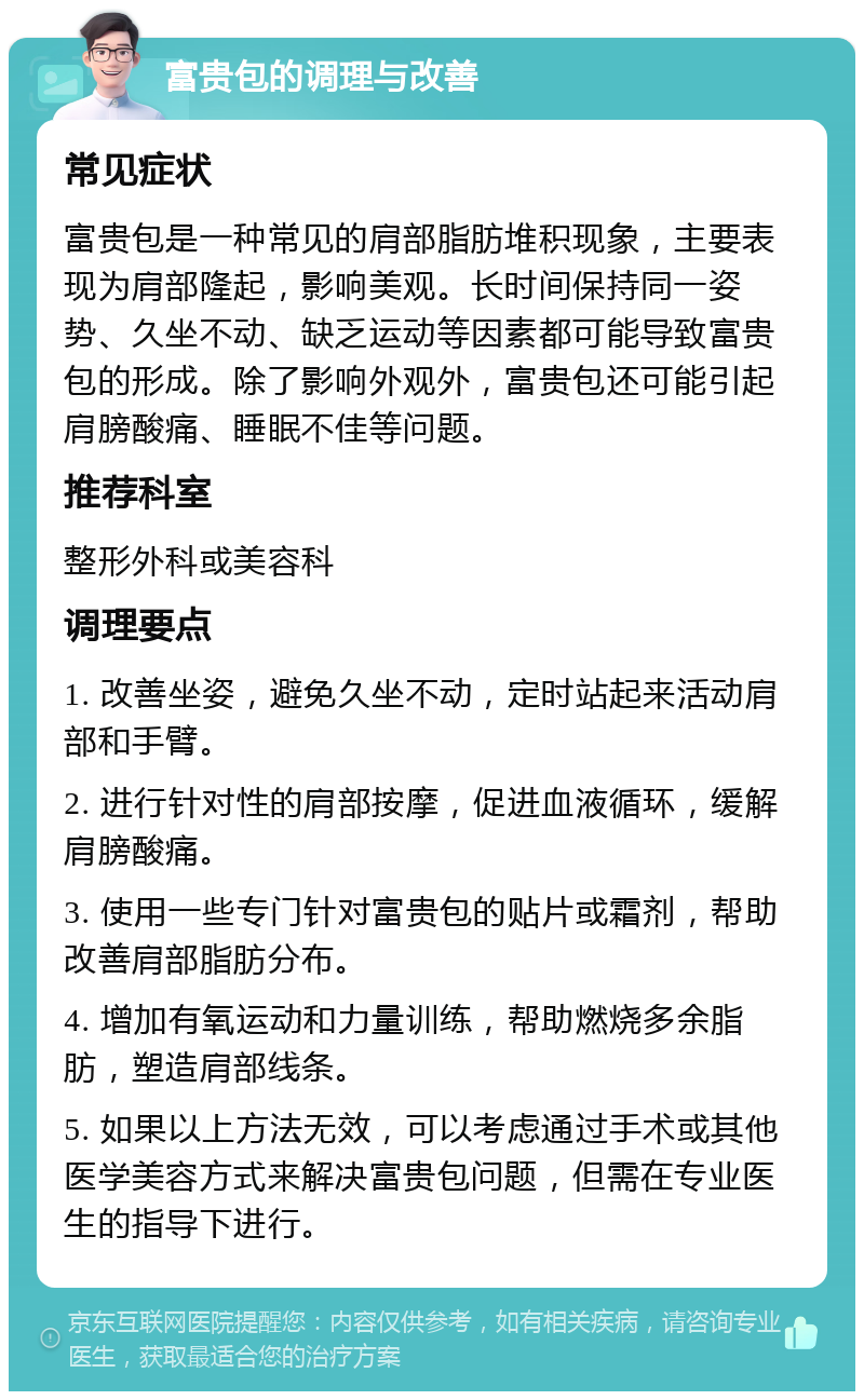 富贵包的调理与改善 常见症状 富贵包是一种常见的肩部脂肪堆积现象，主要表现为肩部隆起，影响美观。长时间保持同一姿势、久坐不动、缺乏运动等因素都可能导致富贵包的形成。除了影响外观外，富贵包还可能引起肩膀酸痛、睡眠不佳等问题。 推荐科室 整形外科或美容科 调理要点 1. 改善坐姿，避免久坐不动，定时站起来活动肩部和手臂。 2. 进行针对性的肩部按摩，促进血液循环，缓解肩膀酸痛。 3. 使用一些专门针对富贵包的贴片或霜剂，帮助改善肩部脂肪分布。 4. 增加有氧运动和力量训练，帮助燃烧多余脂肪，塑造肩部线条。 5. 如果以上方法无效，可以考虑通过手术或其他医学美容方式来解决富贵包问题，但需在专业医生的指导下进行。