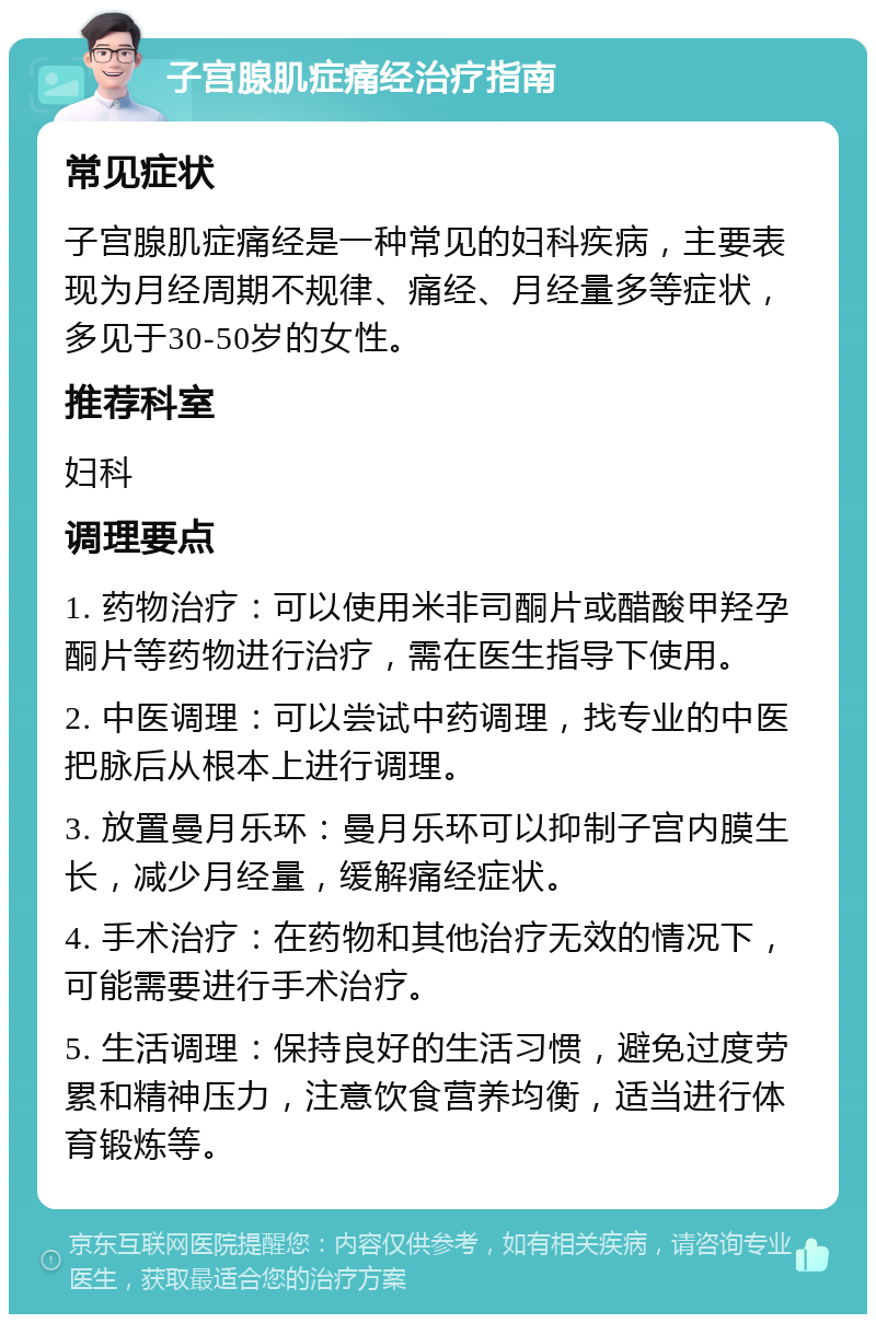 子宫腺肌症痛经治疗指南 常见症状 子宫腺肌症痛经是一种常见的妇科疾病，主要表现为月经周期不规律、痛经、月经量多等症状，多见于30-50岁的女性。 推荐科室 妇科 调理要点 1. 药物治疗：可以使用米非司酮片或醋酸甲羟孕酮片等药物进行治疗，需在医生指导下使用。 2. 中医调理：可以尝试中药调理，找专业的中医把脉后从根本上进行调理。 3. 放置曼月乐环：曼月乐环可以抑制子宫内膜生长，减少月经量，缓解痛经症状。 4. 手术治疗：在药物和其他治疗无效的情况下，可能需要进行手术治疗。 5. 生活调理：保持良好的生活习惯，避免过度劳累和精神压力，注意饮食营养均衡，适当进行体育锻炼等。