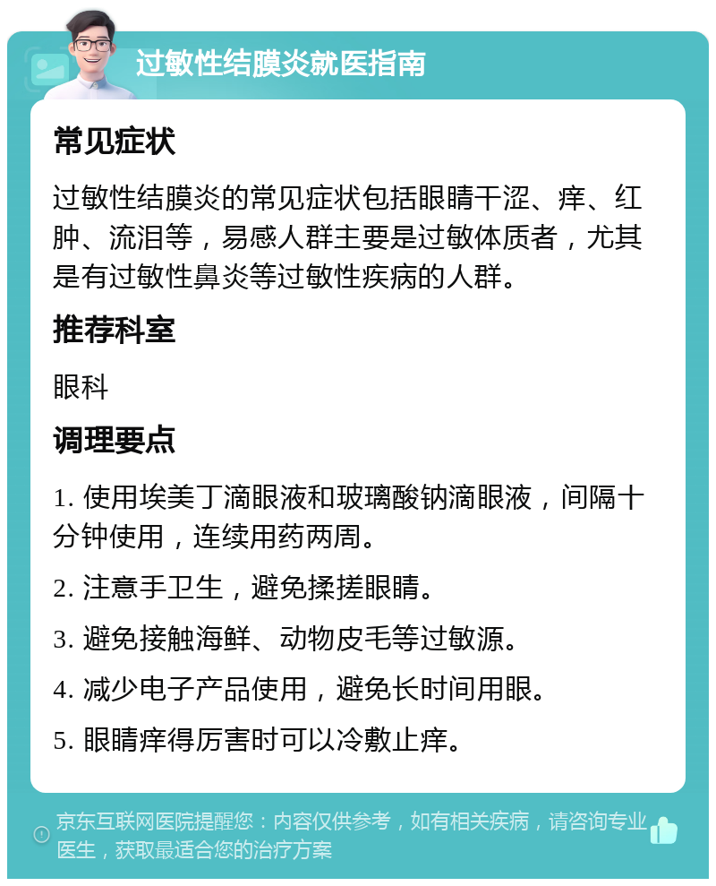 过敏性结膜炎就医指南 常见症状 过敏性结膜炎的常见症状包括眼睛干涩、痒、红肿、流泪等，易感人群主要是过敏体质者，尤其是有过敏性鼻炎等过敏性疾病的人群。 推荐科室 眼科 调理要点 1. 使用埃美丁滴眼液和玻璃酸钠滴眼液，间隔十分钟使用，连续用药两周。 2. 注意手卫生，避免揉搓眼睛。 3. 避免接触海鲜、动物皮毛等过敏源。 4. 减少电子产品使用，避免长时间用眼。 5. 眼睛痒得厉害时可以冷敷止痒。