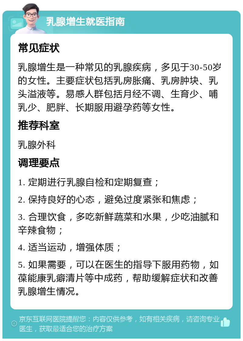 乳腺增生就医指南 常见症状 乳腺增生是一种常见的乳腺疾病，多见于30-50岁的女性。主要症状包括乳房胀痛、乳房肿块、乳头溢液等。易感人群包括月经不调、生育少、哺乳少、肥胖、长期服用避孕药等女性。 推荐科室 乳腺外科 调理要点 1. 定期进行乳腺自检和定期复查； 2. 保持良好的心态，避免过度紧张和焦虑； 3. 合理饮食，多吃新鲜蔬菜和水果，少吃油腻和辛辣食物； 4. 适当运动，增强体质； 5. 如果需要，可以在医生的指导下服用药物，如葆能康乳癖清片等中成药，帮助缓解症状和改善乳腺增生情况。