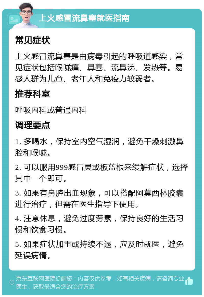 上火感冒流鼻塞就医指南 常见症状 上火感冒流鼻塞是由病毒引起的呼吸道感染，常见症状包括喉咙痛、鼻塞、流鼻涕、发热等。易感人群为儿童、老年人和免疫力较弱者。 推荐科室 呼吸内科或普通内科 调理要点 1. 多喝水，保持室内空气湿润，避免干燥刺激鼻腔和喉咙。 2. 可以服用999感冒灵或板蓝根来缓解症状，选择其中一个即可。 3. 如果有鼻腔出血现象，可以搭配阿莫西林胶囊进行治疗，但需在医生指导下使用。 4. 注意休息，避免过度劳累，保持良好的生活习惯和饮食习惯。 5. 如果症状加重或持续不退，应及时就医，避免延误病情。