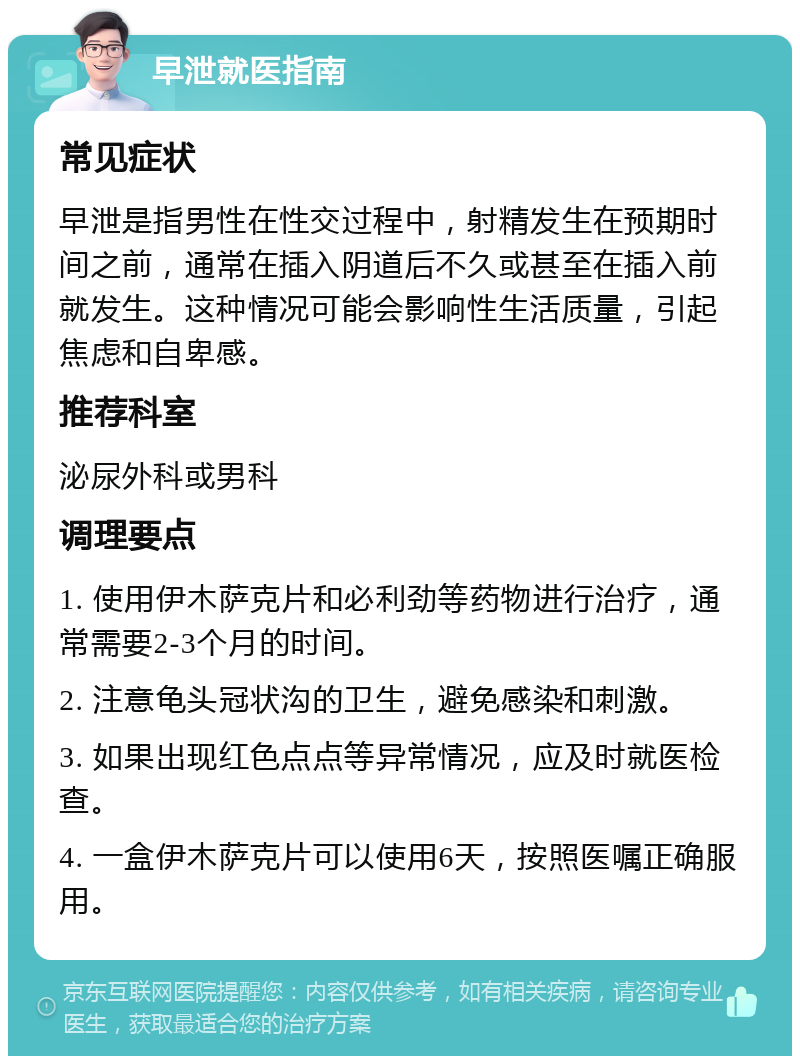 早泄就医指南 常见症状 早泄是指男性在性交过程中，射精发生在预期时间之前，通常在插入阴道后不久或甚至在插入前就发生。这种情况可能会影响性生活质量，引起焦虑和自卑感。 推荐科室 泌尿外科或男科 调理要点 1. 使用伊木萨克片和必利劲等药物进行治疗，通常需要2-3个月的时间。 2. 注意龟头冠状沟的卫生，避免感染和刺激。 3. 如果出现红色点点等异常情况，应及时就医检查。 4. 一盒伊木萨克片可以使用6天，按照医嘱正确服用。