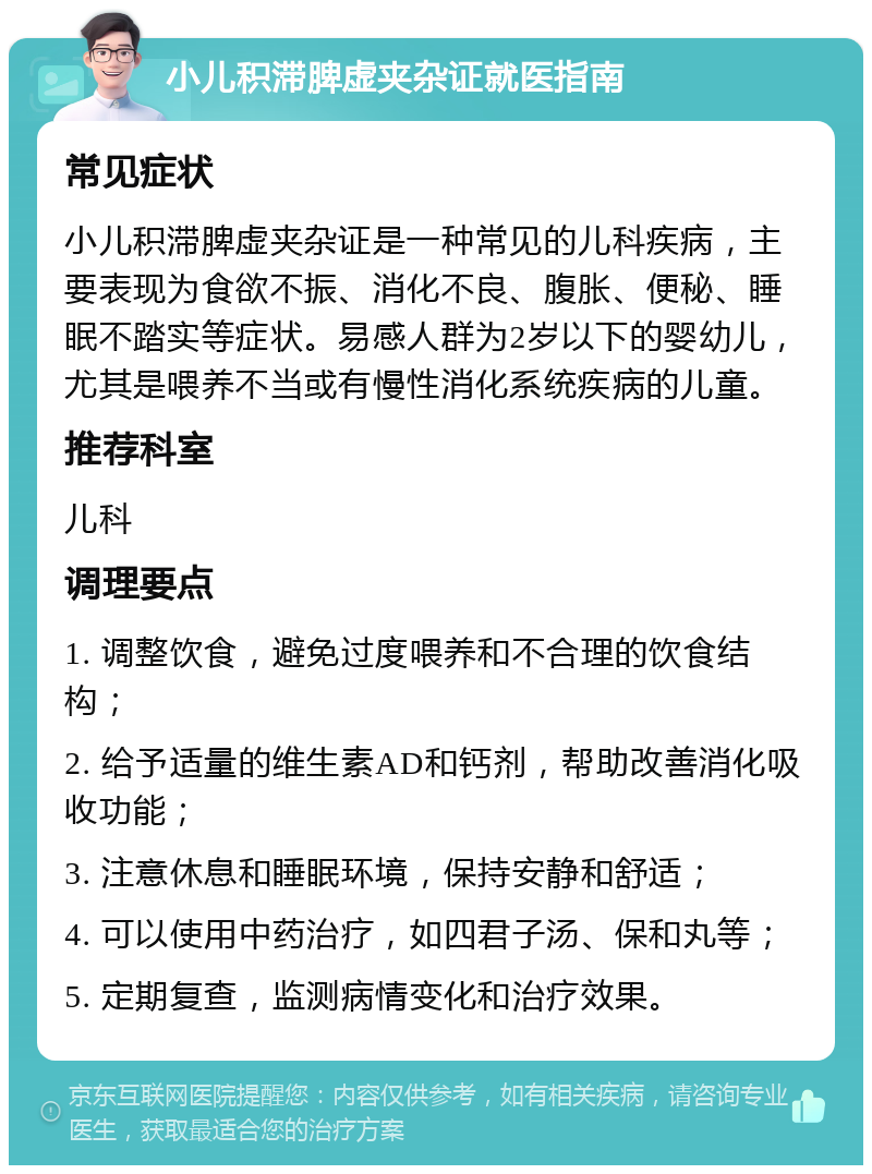 小儿积滞脾虚夹杂证就医指南 常见症状 小儿积滞脾虚夹杂证是一种常见的儿科疾病，主要表现为食欲不振、消化不良、腹胀、便秘、睡眠不踏实等症状。易感人群为2岁以下的婴幼儿，尤其是喂养不当或有慢性消化系统疾病的儿童。 推荐科室 儿科 调理要点 1. 调整饮食，避免过度喂养和不合理的饮食结构； 2. 给予适量的维生素AD和钙剂，帮助改善消化吸收功能； 3. 注意休息和睡眠环境，保持安静和舒适； 4. 可以使用中药治疗，如四君子汤、保和丸等； 5. 定期复查，监测病情变化和治疗效果。