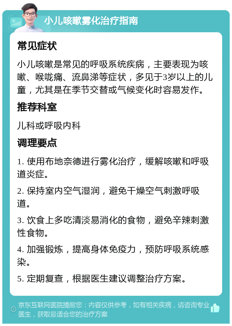 小儿咳嗽雾化治疗指南 常见症状 小儿咳嗽是常见的呼吸系统疾病，主要表现为咳嗽、喉咙痛、流鼻涕等症状，多见于3岁以上的儿童，尤其是在季节交替或气候变化时容易发作。 推荐科室 儿科或呼吸内科 调理要点 1. 使用布地奈德进行雾化治疗，缓解咳嗽和呼吸道炎症。 2. 保持室内空气湿润，避免干燥空气刺激呼吸道。 3. 饮食上多吃清淡易消化的食物，避免辛辣刺激性食物。 4. 加强锻炼，提高身体免疫力，预防呼吸系统感染。 5. 定期复查，根据医生建议调整治疗方案。