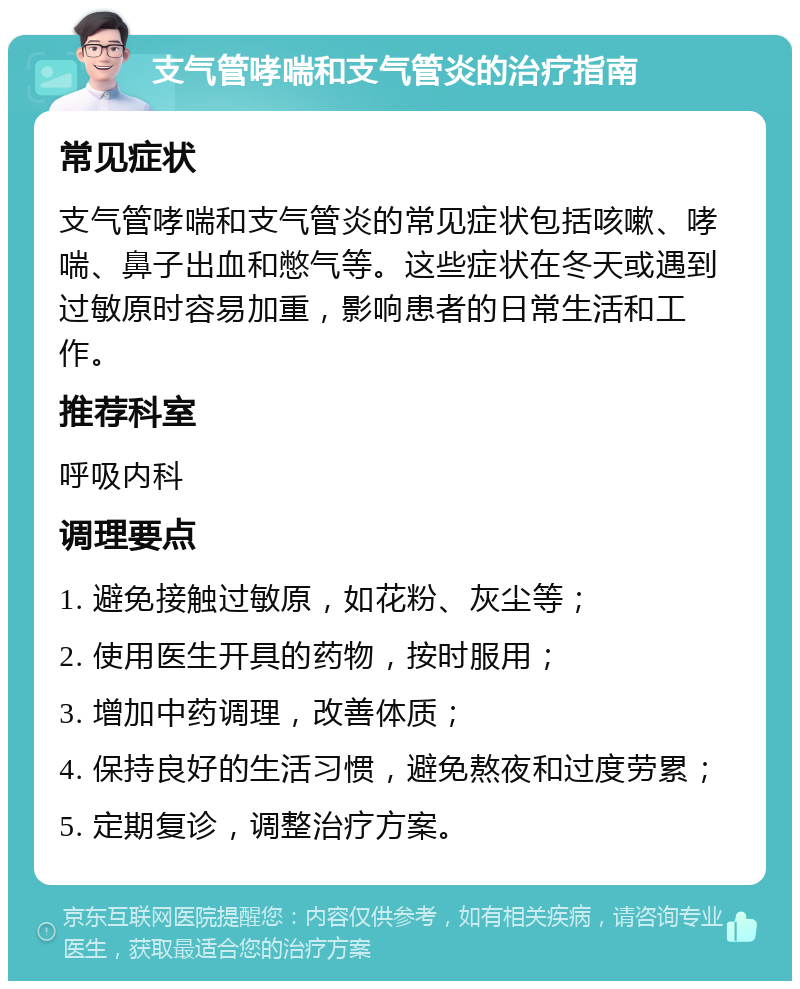 支气管哮喘和支气管炎的治疗指南 常见症状 支气管哮喘和支气管炎的常见症状包括咳嗽、哮喘、鼻子出血和憋气等。这些症状在冬天或遇到过敏原时容易加重，影响患者的日常生活和工作。 推荐科室 呼吸内科 调理要点 1. 避免接触过敏原，如花粉、灰尘等； 2. 使用医生开具的药物，按时服用； 3. 增加中药调理，改善体质； 4. 保持良好的生活习惯，避免熬夜和过度劳累； 5. 定期复诊，调整治疗方案。