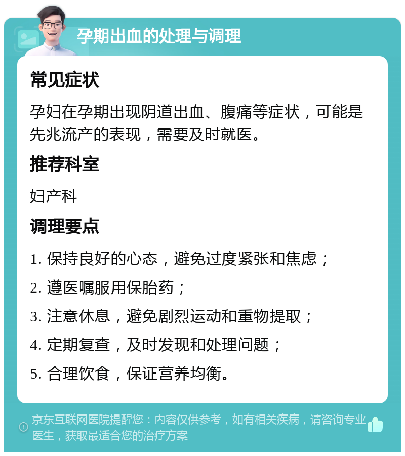 孕期出血的处理与调理 常见症状 孕妇在孕期出现阴道出血、腹痛等症状，可能是先兆流产的表现，需要及时就医。 推荐科室 妇产科 调理要点 1. 保持良好的心态，避免过度紧张和焦虑； 2. 遵医嘱服用保胎药； 3. 注意休息，避免剧烈运动和重物提取； 4. 定期复查，及时发现和处理问题； 5. 合理饮食，保证营养均衡。