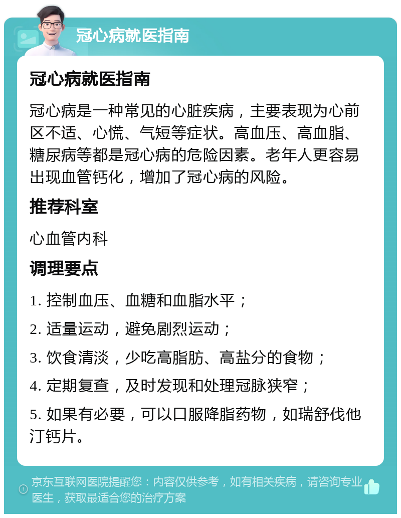 冠心病就医指南 冠心病就医指南 冠心病是一种常见的心脏疾病，主要表现为心前区不适、心慌、气短等症状。高血压、高血脂、糖尿病等都是冠心病的危险因素。老年人更容易出现血管钙化，增加了冠心病的风险。 推荐科室 心血管内科 调理要点 1. 控制血压、血糖和血脂水平； 2. 适量运动，避免剧烈运动； 3. 饮食清淡，少吃高脂肪、高盐分的食物； 4. 定期复查，及时发现和处理冠脉狭窄； 5. 如果有必要，可以口服降脂药物，如瑞舒伐他汀钙片。