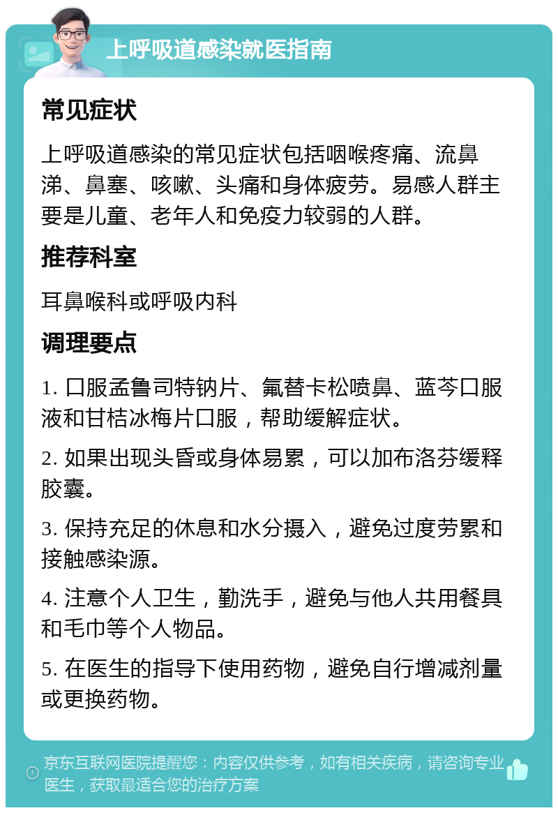 上呼吸道感染就医指南 常见症状 上呼吸道感染的常见症状包括咽喉疼痛、流鼻涕、鼻塞、咳嗽、头痛和身体疲劳。易感人群主要是儿童、老年人和免疫力较弱的人群。 推荐科室 耳鼻喉科或呼吸内科 调理要点 1. 口服孟鲁司特钠片、氟替卡松喷鼻、蓝芩口服液和甘桔冰梅片口服，帮助缓解症状。 2. 如果出现头昏或身体易累，可以加布洛芬缓释胶囊。 3. 保持充足的休息和水分摄入，避免过度劳累和接触感染源。 4. 注意个人卫生，勤洗手，避免与他人共用餐具和毛巾等个人物品。 5. 在医生的指导下使用药物，避免自行增减剂量或更换药物。