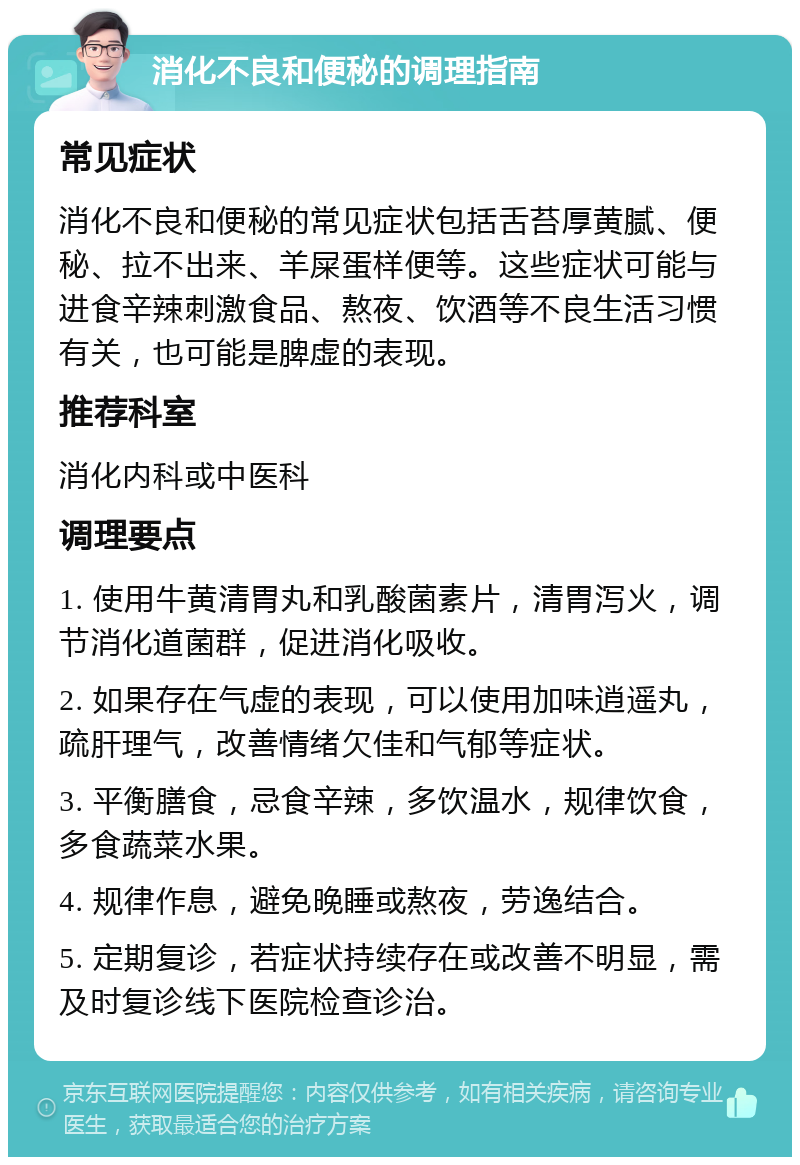 消化不良和便秘的调理指南 常见症状 消化不良和便秘的常见症状包括舌苔厚黄腻、便秘、拉不出来、羊屎蛋样便等。这些症状可能与进食辛辣刺激食品、熬夜、饮酒等不良生活习惯有关，也可能是脾虚的表现。 推荐科室 消化内科或中医科 调理要点 1. 使用牛黄清胃丸和乳酸菌素片，清胃泻火，调节消化道菌群，促进消化吸收。 2. 如果存在气虚的表现，可以使用加味逍遥丸，疏肝理气，改善情绪欠佳和气郁等症状。 3. 平衡膳食，忌食辛辣，多饮温水，规律饮食，多食蔬菜水果。 4. 规律作息，避免晚睡或熬夜，劳逸结合。 5. 定期复诊，若症状持续存在或改善不明显，需及时复诊线下医院检查诊治。