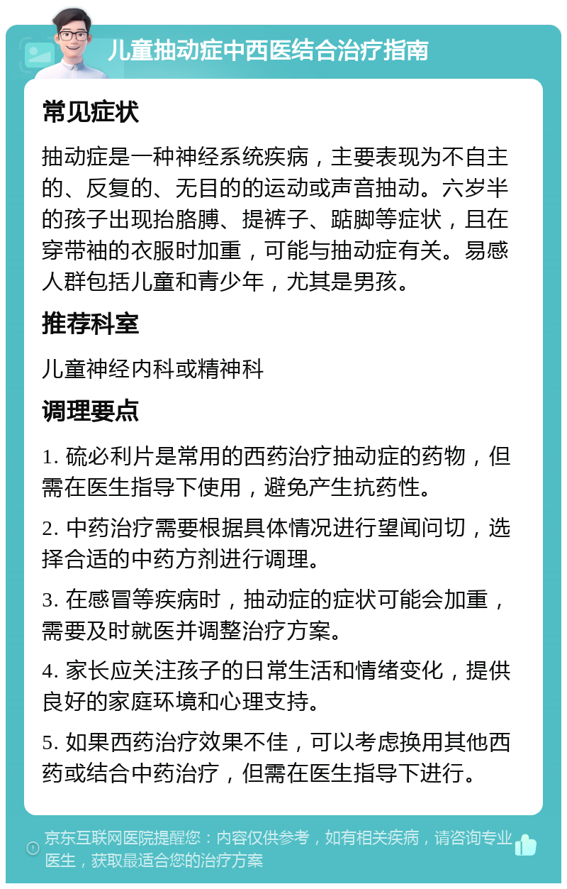 儿童抽动症中西医结合治疗指南 常见症状 抽动症是一种神经系统疾病，主要表现为不自主的、反复的、无目的的运动或声音抽动。六岁半的孩子出现抬胳膊、提裤子、踮脚等症状，且在穿带袖的衣服时加重，可能与抽动症有关。易感人群包括儿童和青少年，尤其是男孩。 推荐科室 儿童神经内科或精神科 调理要点 1. 硫必利片是常用的西药治疗抽动症的药物，但需在医生指导下使用，避免产生抗药性。 2. 中药治疗需要根据具体情况进行望闻问切，选择合适的中药方剂进行调理。 3. 在感冒等疾病时，抽动症的症状可能会加重，需要及时就医并调整治疗方案。 4. 家长应关注孩子的日常生活和情绪变化，提供良好的家庭环境和心理支持。 5. 如果西药治疗效果不佳，可以考虑换用其他西药或结合中药治疗，但需在医生指导下进行。