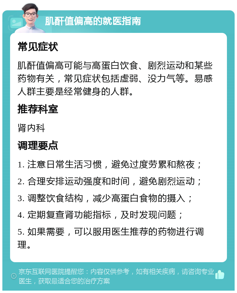 肌酐值偏高的就医指南 常见症状 肌酐值偏高可能与高蛋白饮食、剧烈运动和某些药物有关，常见症状包括虚弱、没力气等。易感人群主要是经常健身的人群。 推荐科室 肾内科 调理要点 1. 注意日常生活习惯，避免过度劳累和熬夜； 2. 合理安排运动强度和时间，避免剧烈运动； 3. 调整饮食结构，减少高蛋白食物的摄入； 4. 定期复查肾功能指标，及时发现问题； 5. 如果需要，可以服用医生推荐的药物进行调理。