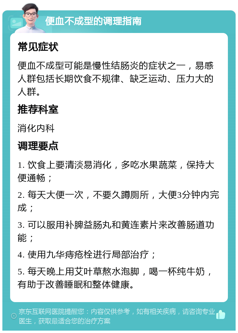 便血不成型的调理指南 常见症状 便血不成型可能是慢性结肠炎的症状之一，易感人群包括长期饮食不规律、缺乏运动、压力大的人群。 推荐科室 消化内科 调理要点 1. 饮食上要清淡易消化，多吃水果蔬菜，保持大便通畅； 2. 每天大便一次，不要久蹲厕所，大便3分钟内完成； 3. 可以服用补脾益肠丸和黄连素片来改善肠道功能； 4. 使用九华痔疮栓进行局部治疗； 5. 每天晚上用艾叶草熬水泡脚，喝一杯纯牛奶，有助于改善睡眠和整体健康。