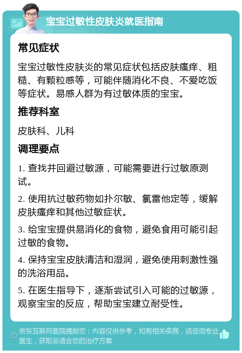 宝宝过敏性皮肤炎就医指南 常见症状 宝宝过敏性皮肤炎的常见症状包括皮肤瘙痒、粗糙、有颗粒感等，可能伴随消化不良、不爱吃饭等症状。易感人群为有过敏体质的宝宝。 推荐科室 皮肤科、儿科 调理要点 1. 查找并回避过敏源，可能需要进行过敏原测试。 2. 使用抗过敏药物如扑尔敏、氯雷他定等，缓解皮肤瘙痒和其他过敏症状。 3. 给宝宝提供易消化的食物，避免食用可能引起过敏的食物。 4. 保持宝宝皮肤清洁和湿润，避免使用刺激性强的洗浴用品。 5. 在医生指导下，逐渐尝试引入可能的过敏源，观察宝宝的反应，帮助宝宝建立耐受性。