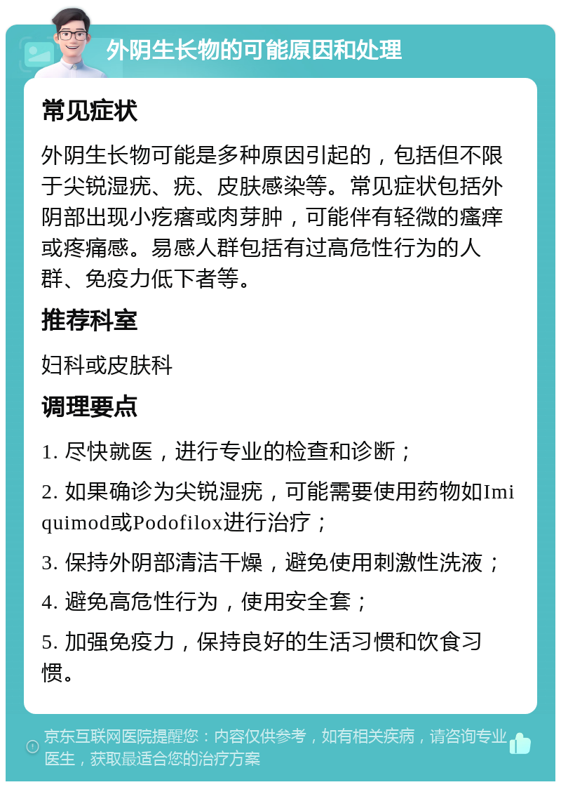 外阴生长物的可能原因和处理 常见症状 外阴生长物可能是多种原因引起的，包括但不限于尖锐湿疣、疣、皮肤感染等。常见症状包括外阴部出现小疙瘩或肉芽肿，可能伴有轻微的瘙痒或疼痛感。易感人群包括有过高危性行为的人群、免疫力低下者等。 推荐科室 妇科或皮肤科 调理要点 1. 尽快就医，进行专业的检查和诊断； 2. 如果确诊为尖锐湿疣，可能需要使用药物如Imiquimod或Podofilox进行治疗； 3. 保持外阴部清洁干燥，避免使用刺激性洗液； 4. 避免高危性行为，使用安全套； 5. 加强免疫力，保持良好的生活习惯和饮食习惯。