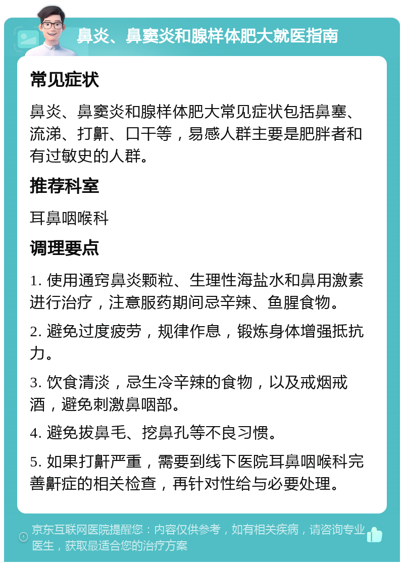 鼻炎、鼻窦炎和腺样体肥大就医指南 常见症状 鼻炎、鼻窦炎和腺样体肥大常见症状包括鼻塞、流涕、打鼾、口干等，易感人群主要是肥胖者和有过敏史的人群。 推荐科室 耳鼻咽喉科 调理要点 1. 使用通窍鼻炎颗粒、生理性海盐水和鼻用激素进行治疗，注意服药期间忌辛辣、鱼腥食物。 2. 避免过度疲劳，规律作息，锻炼身体增强抵抗力。 3. 饮食清淡，忌生冷辛辣的食物，以及戒烟戒酒，避免刺激鼻咽部。 4. 避免拔鼻毛、挖鼻孔等不良习惯。 5. 如果打鼾严重，需要到线下医院耳鼻咽喉科完善鼾症的相关检查，再针对性给与必要处理。