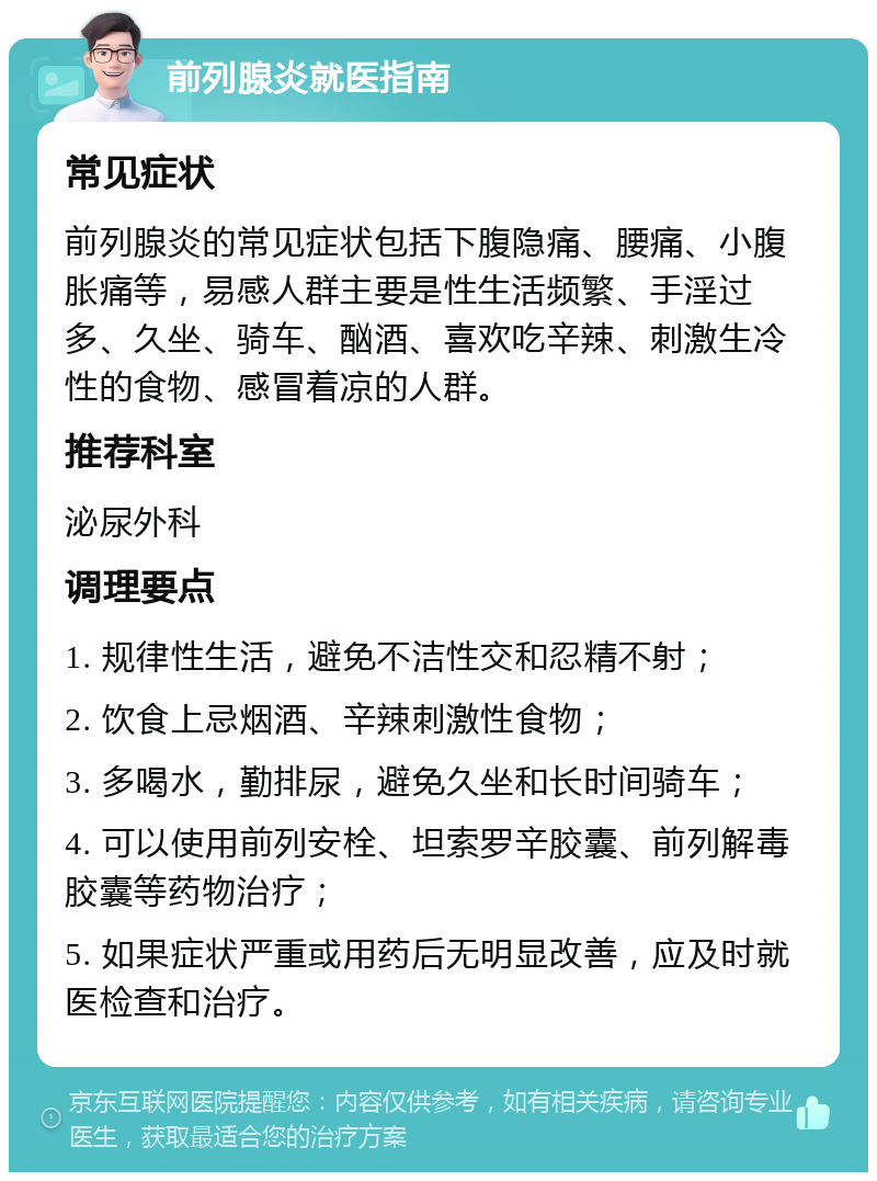 前列腺炎就医指南 常见症状 前列腺炎的常见症状包括下腹隐痛、腰痛、小腹胀痛等，易感人群主要是性生活频繁、手淫过多、久坐、骑车、酗酒、喜欢吃辛辣、刺激生冷性的食物、感冒着凉的人群。 推荐科室 泌尿外科 调理要点 1. 规律性生活，避免不洁性交和忍精不射； 2. 饮食上忌烟酒、辛辣刺激性食物； 3. 多喝水，勤排尿，避免久坐和长时间骑车； 4. 可以使用前列安栓、坦索罗辛胶囊、前列解毒胶囊等药物治疗； 5. 如果症状严重或用药后无明显改善，应及时就医检查和治疗。