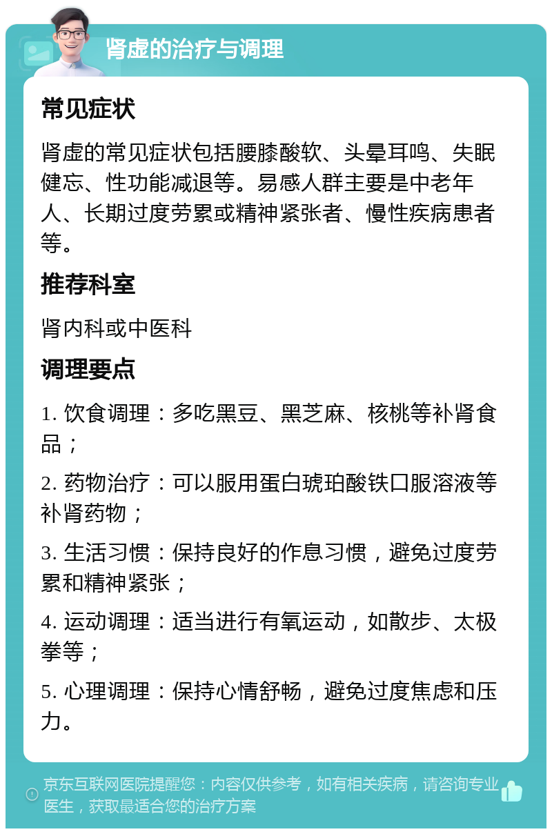 肾虚的治疗与调理 常见症状 肾虚的常见症状包括腰膝酸软、头晕耳鸣、失眠健忘、性功能减退等。易感人群主要是中老年人、长期过度劳累或精神紧张者、慢性疾病患者等。 推荐科室 肾内科或中医科 调理要点 1. 饮食调理：多吃黑豆、黑芝麻、核桃等补肾食品； 2. 药物治疗：可以服用蛋白琥珀酸铁口服溶液等补肾药物； 3. 生活习惯：保持良好的作息习惯，避免过度劳累和精神紧张； 4. 运动调理：适当进行有氧运动，如散步、太极拳等； 5. 心理调理：保持心情舒畅，避免过度焦虑和压力。