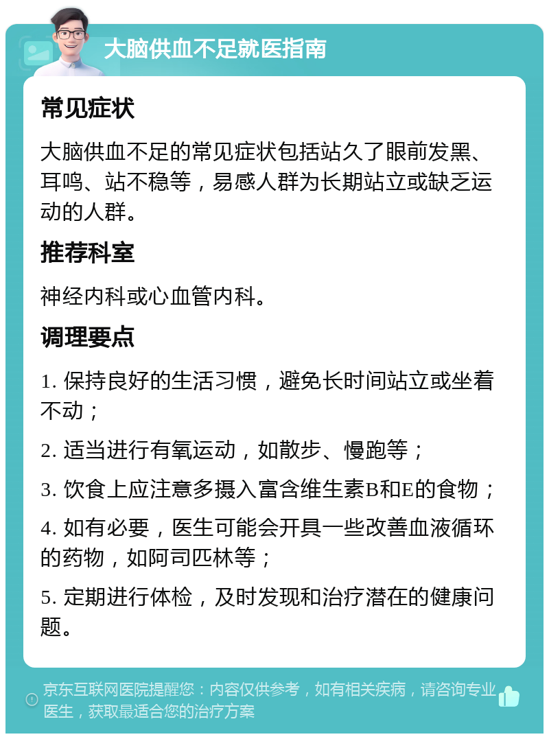 大脑供血不足就医指南 常见症状 大脑供血不足的常见症状包括站久了眼前发黑、耳鸣、站不稳等，易感人群为长期站立或缺乏运动的人群。 推荐科室 神经内科或心血管内科。 调理要点 1. 保持良好的生活习惯，避免长时间站立或坐着不动； 2. 适当进行有氧运动，如散步、慢跑等； 3. 饮食上应注意多摄入富含维生素B和E的食物； 4. 如有必要，医生可能会开具一些改善血液循环的药物，如阿司匹林等； 5. 定期进行体检，及时发现和治疗潜在的健康问题。