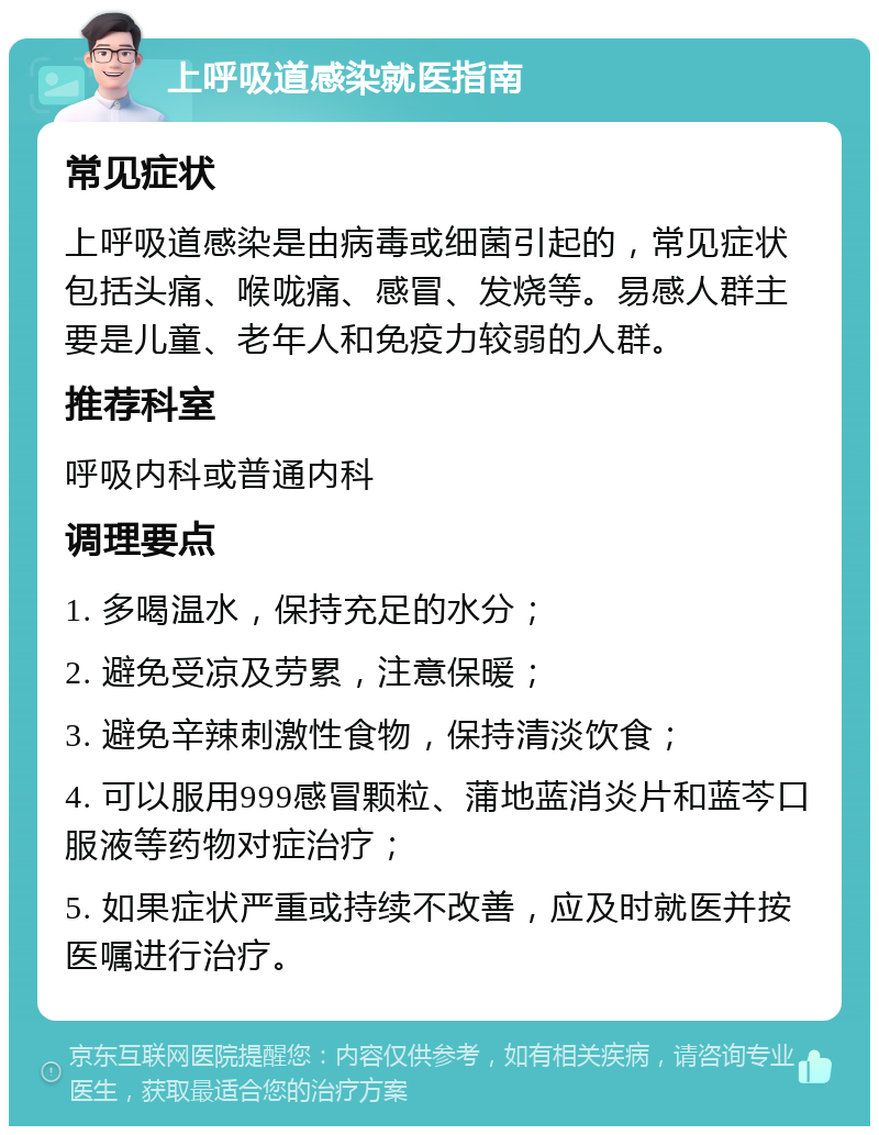 上呼吸道感染就医指南 常见症状 上呼吸道感染是由病毒或细菌引起的，常见症状包括头痛、喉咙痛、感冒、发烧等。易感人群主要是儿童、老年人和免疫力较弱的人群。 推荐科室 呼吸内科或普通内科 调理要点 1. 多喝温水，保持充足的水分； 2. 避免受凉及劳累，注意保暖； 3. 避免辛辣刺激性食物，保持清淡饮食； 4. 可以服用999感冒颗粒、蒲地蓝消炎片和蓝芩口服液等药物对症治疗； 5. 如果症状严重或持续不改善，应及时就医并按医嘱进行治疗。