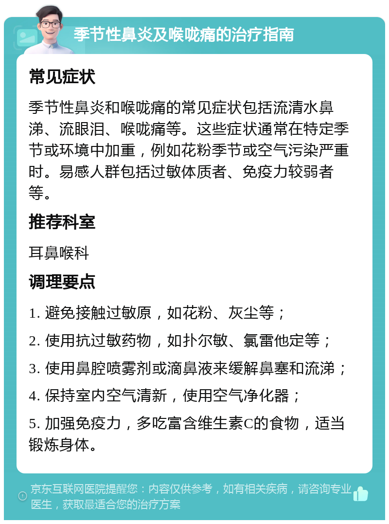 季节性鼻炎及喉咙痛的治疗指南 常见症状 季节性鼻炎和喉咙痛的常见症状包括流清水鼻涕、流眼泪、喉咙痛等。这些症状通常在特定季节或环境中加重，例如花粉季节或空气污染严重时。易感人群包括过敏体质者、免疫力较弱者等。 推荐科室 耳鼻喉科 调理要点 1. 避免接触过敏原，如花粉、灰尘等； 2. 使用抗过敏药物，如扑尔敏、氯雷他定等； 3. 使用鼻腔喷雾剂或滴鼻液来缓解鼻塞和流涕； 4. 保持室内空气清新，使用空气净化器； 5. 加强免疫力，多吃富含维生素C的食物，适当锻炼身体。