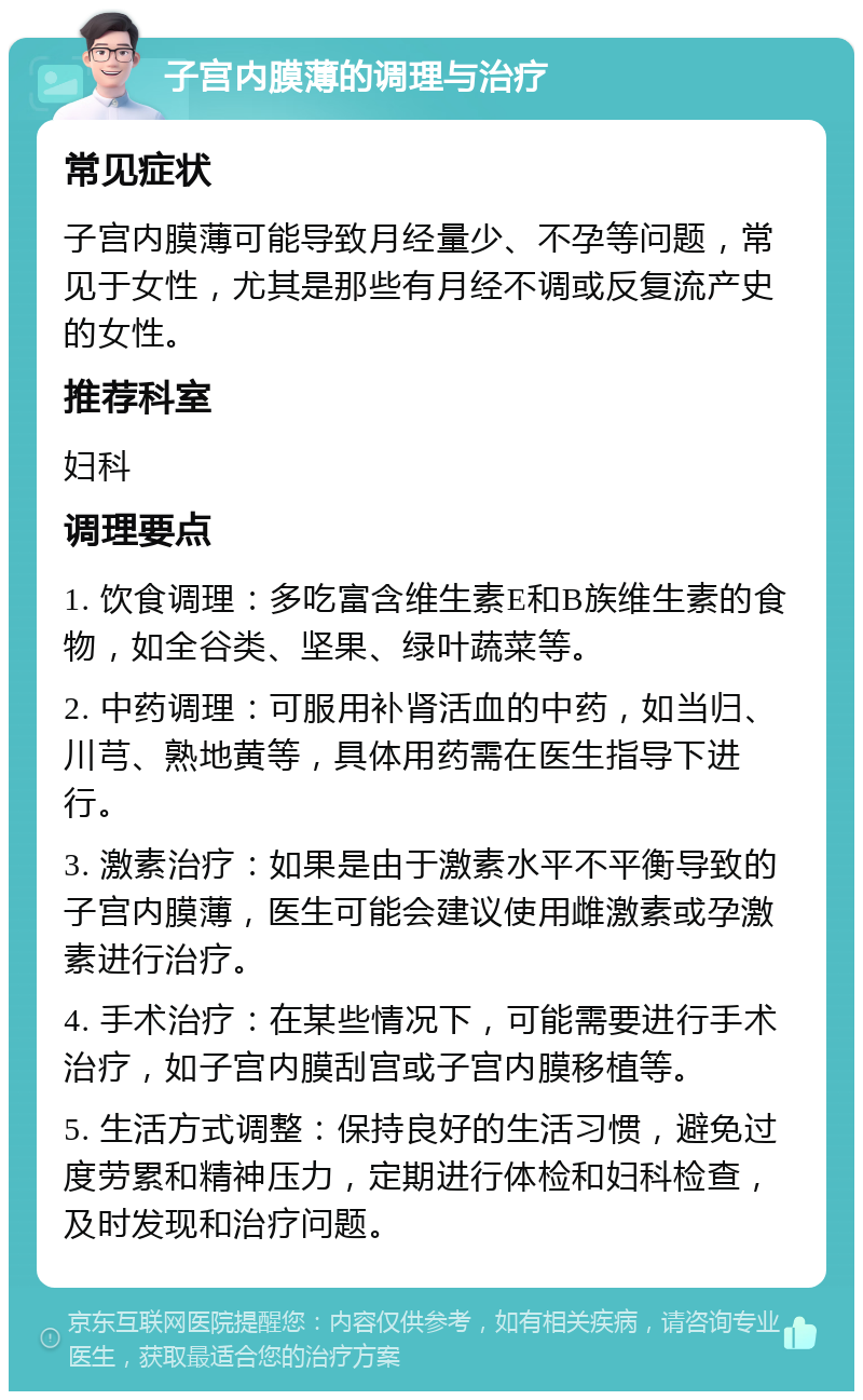 子宫内膜薄的调理与治疗 常见症状 子宫内膜薄可能导致月经量少、不孕等问题，常见于女性，尤其是那些有月经不调或反复流产史的女性。 推荐科室 妇科 调理要点 1. 饮食调理：多吃富含维生素E和B族维生素的食物，如全谷类、坚果、绿叶蔬菜等。 2. 中药调理：可服用补肾活血的中药，如当归、川芎、熟地黄等，具体用药需在医生指导下进行。 3. 激素治疗：如果是由于激素水平不平衡导致的子宫内膜薄，医生可能会建议使用雌激素或孕激素进行治疗。 4. 手术治疗：在某些情况下，可能需要进行手术治疗，如子宫内膜刮宫或子宫内膜移植等。 5. 生活方式调整：保持良好的生活习惯，避免过度劳累和精神压力，定期进行体检和妇科检查，及时发现和治疗问题。