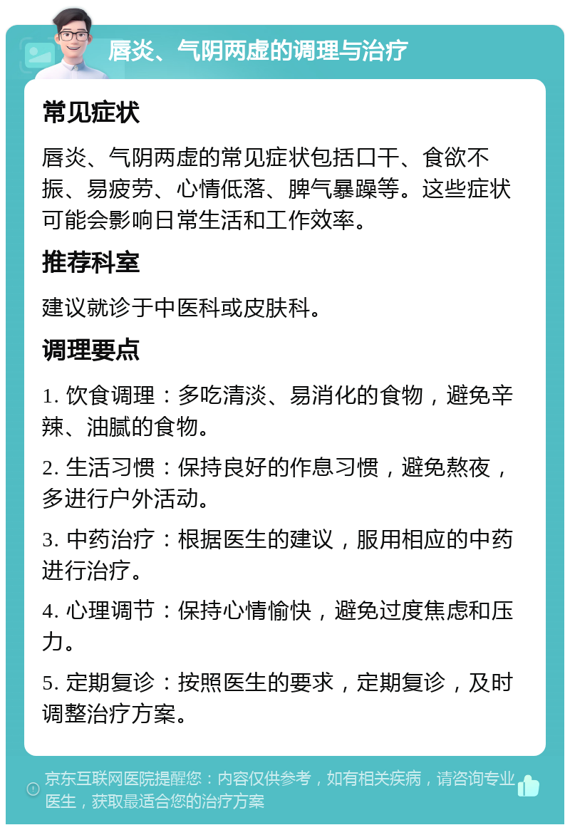 唇炎、气阴两虚的调理与治疗 常见症状 唇炎、气阴两虚的常见症状包括口干、食欲不振、易疲劳、心情低落、脾气暴躁等。这些症状可能会影响日常生活和工作效率。 推荐科室 建议就诊于中医科或皮肤科。 调理要点 1. 饮食调理：多吃清淡、易消化的食物，避免辛辣、油腻的食物。 2. 生活习惯：保持良好的作息习惯，避免熬夜，多进行户外活动。 3. 中药治疗：根据医生的建议，服用相应的中药进行治疗。 4. 心理调节：保持心情愉快，避免过度焦虑和压力。 5. 定期复诊：按照医生的要求，定期复诊，及时调整治疗方案。