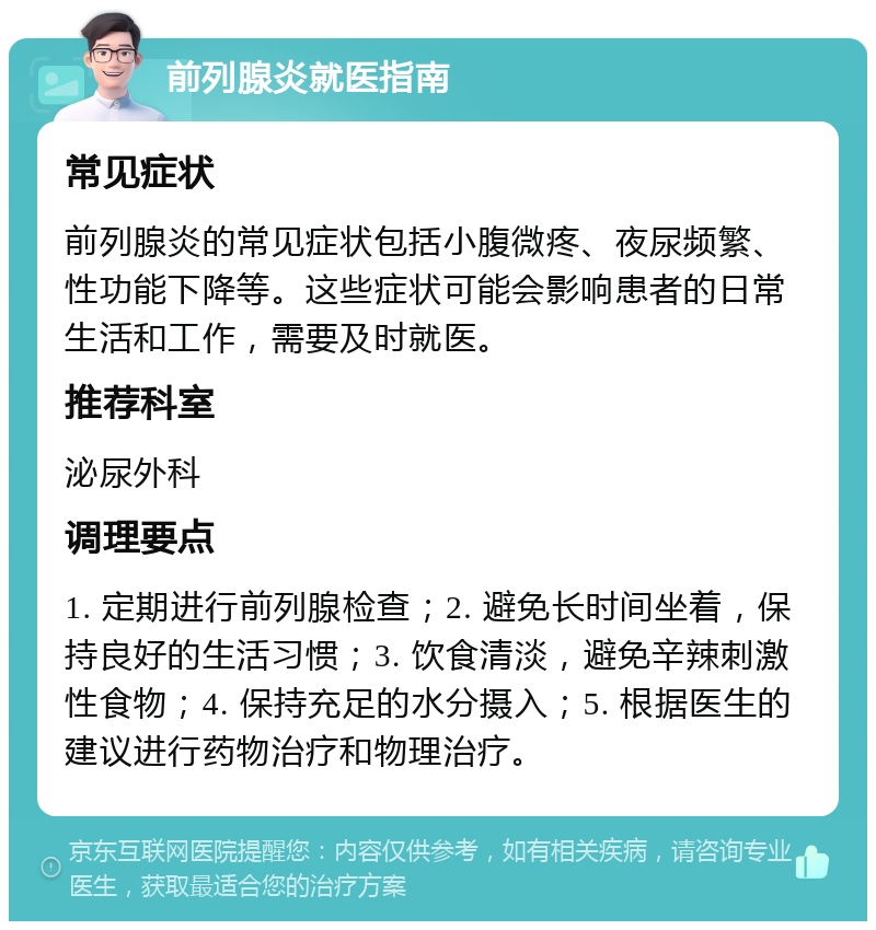 前列腺炎就医指南 常见症状 前列腺炎的常见症状包括小腹微疼、夜尿频繁、性功能下降等。这些症状可能会影响患者的日常生活和工作，需要及时就医。 推荐科室 泌尿外科 调理要点 1. 定期进行前列腺检查；2. 避免长时间坐着，保持良好的生活习惯；3. 饮食清淡，避免辛辣刺激性食物；4. 保持充足的水分摄入；5. 根据医生的建议进行药物治疗和物理治疗。