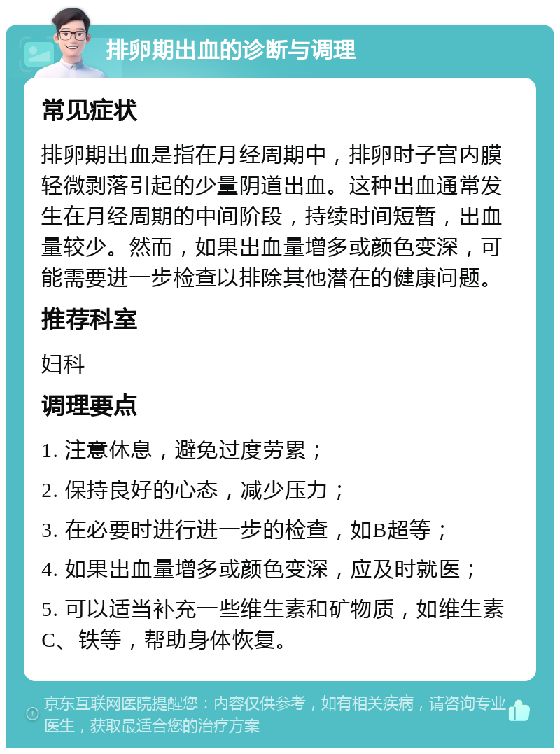 排卵期出血的诊断与调理 常见症状 排卵期出血是指在月经周期中，排卵时子宫内膜轻微剥落引起的少量阴道出血。这种出血通常发生在月经周期的中间阶段，持续时间短暂，出血量较少。然而，如果出血量增多或颜色变深，可能需要进一步检查以排除其他潜在的健康问题。 推荐科室 妇科 调理要点 1. 注意休息，避免过度劳累； 2. 保持良好的心态，减少压力； 3. 在必要时进行进一步的检查，如B超等； 4. 如果出血量增多或颜色变深，应及时就医； 5. 可以适当补充一些维生素和矿物质，如维生素C、铁等，帮助身体恢复。