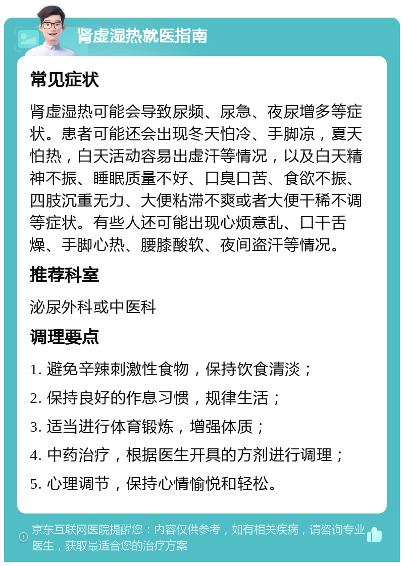 肾虚湿热就医指南 常见症状 肾虚湿热可能会导致尿频、尿急、夜尿增多等症状。患者可能还会出现冬天怕冷、手脚凉，夏天怕热，白天活动容易出虚汗等情况，以及白天精神不振、睡眠质量不好、口臭口苦、食欲不振、四肢沉重无力、大便粘滞不爽或者大便干稀不调等症状。有些人还可能出现心烦意乱、口干舌燥、手脚心热、腰膝酸软、夜间盗汗等情况。 推荐科室 泌尿外科或中医科 调理要点 1. 避免辛辣刺激性食物，保持饮食清淡； 2. 保持良好的作息习惯，规律生活； 3. 适当进行体育锻炼，增强体质； 4. 中药治疗，根据医生开具的方剂进行调理； 5. 心理调节，保持心情愉悦和轻松。