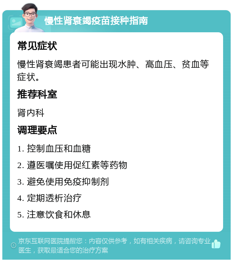 慢性肾衰竭疫苗接种指南 常见症状 慢性肾衰竭患者可能出现水肿、高血压、贫血等症状。 推荐科室 肾内科 调理要点 1. 控制血压和血糖 2. 遵医嘱使用促红素等药物 3. 避免使用免疫抑制剂 4. 定期透析治疗 5. 注意饮食和休息
