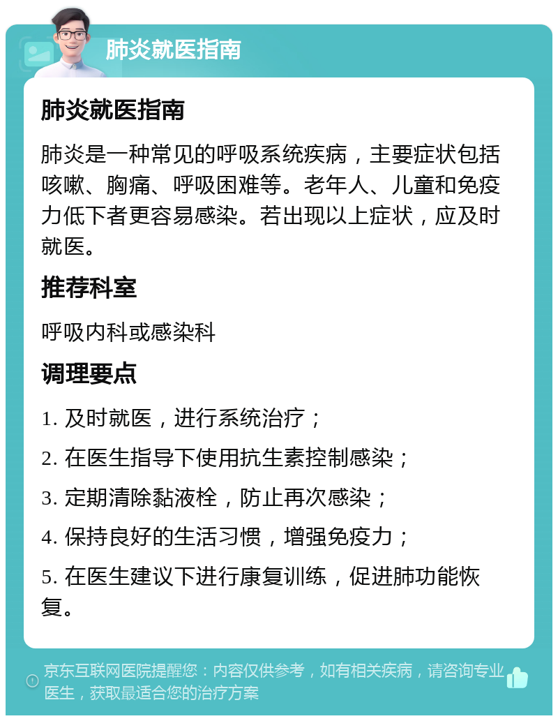 肺炎就医指南 肺炎就医指南 肺炎是一种常见的呼吸系统疾病，主要症状包括咳嗽、胸痛、呼吸困难等。老年人、儿童和免疫力低下者更容易感染。若出现以上症状，应及时就医。 推荐科室 呼吸内科或感染科 调理要点 1. 及时就医，进行系统治疗； 2. 在医生指导下使用抗生素控制感染； 3. 定期清除黏液栓，防止再次感染； 4. 保持良好的生活习惯，增强免疫力； 5. 在医生建议下进行康复训练，促进肺功能恢复。