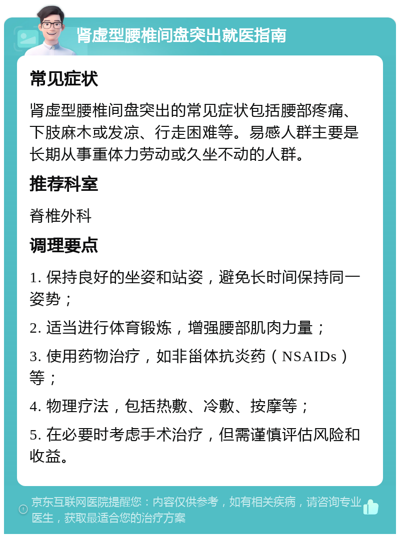 肾虚型腰椎间盘突出就医指南 常见症状 肾虚型腰椎间盘突出的常见症状包括腰部疼痛、下肢麻木或发凉、行走困难等。易感人群主要是长期从事重体力劳动或久坐不动的人群。 推荐科室 脊椎外科 调理要点 1. 保持良好的坐姿和站姿，避免长时间保持同一姿势； 2. 适当进行体育锻炼，增强腰部肌肉力量； 3. 使用药物治疗，如非甾体抗炎药（NSAIDs）等； 4. 物理疗法，包括热敷、冷敷、按摩等； 5. 在必要时考虑手术治疗，但需谨慎评估风险和收益。