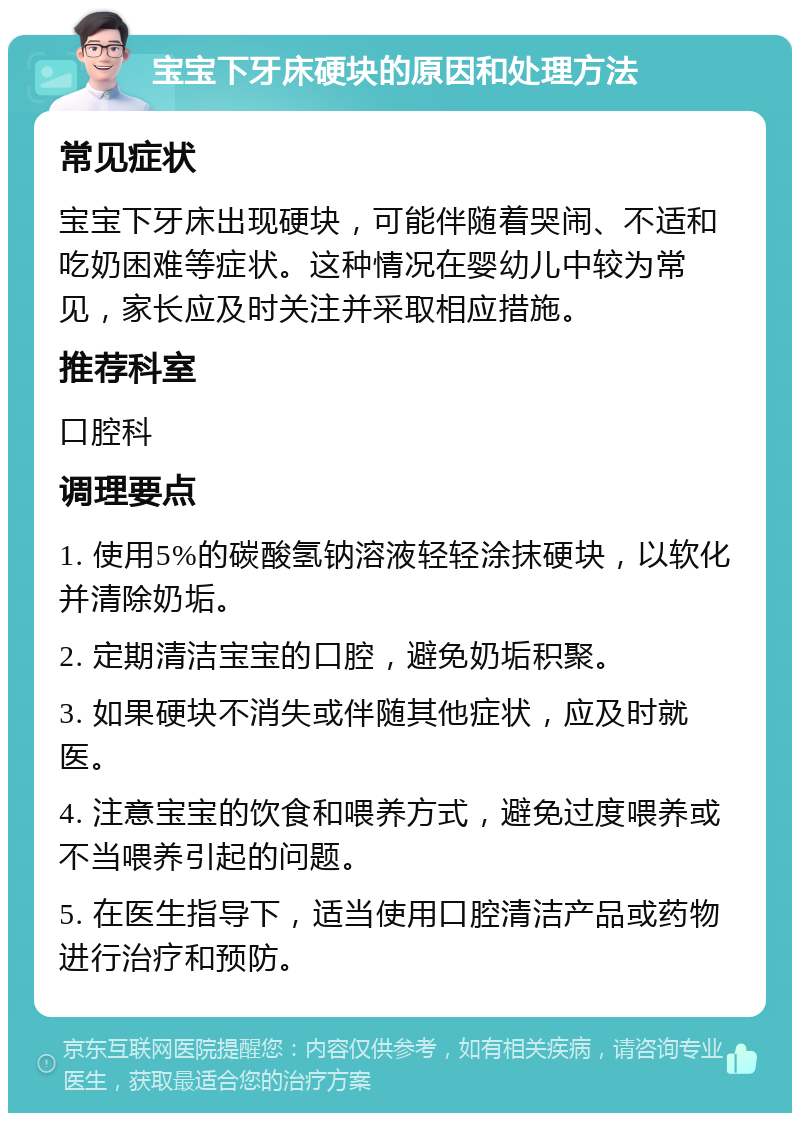 宝宝下牙床硬块的原因和处理方法 常见症状 宝宝下牙床出现硬块，可能伴随着哭闹、不适和吃奶困难等症状。这种情况在婴幼儿中较为常见，家长应及时关注并采取相应措施。 推荐科室 口腔科 调理要点 1. 使用5%的碳酸氢钠溶液轻轻涂抹硬块，以软化并清除奶垢。 2. 定期清洁宝宝的口腔，避免奶垢积聚。 3. 如果硬块不消失或伴随其他症状，应及时就医。 4. 注意宝宝的饮食和喂养方式，避免过度喂养或不当喂养引起的问题。 5. 在医生指导下，适当使用口腔清洁产品或药物进行治疗和预防。